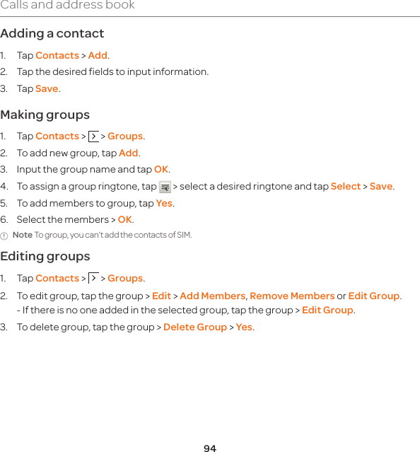 94Calls and address bookAdding a contact 1. Tap Contacts &gt; Add.2.   Tap the desired fields to input information.3. Tap Save. Making groups1. Tap Contacts &gt;   &gt; Groups.2.  To add new group, tap Add.3.  Input the group name and tap OK.4.  To assign a group ringtone, tap   &gt; select a desired ringtone and tap Select &gt; Save.5.  To add members to group, tap Yes.6.  Select the members &gt; OK.Note To group, you can’t add the contacts of SIM.Editing groups1. Tap Contacts &gt;   &gt; Groups.2.   To edit group, tap the group &gt; Edit &gt; Add Members, Remove Members or Edit Group. -  If there is no one added in the selected group, tap the group &gt; Edit Group.3.  To delete group, tap the group &gt; Delete Group &gt; Yes.
