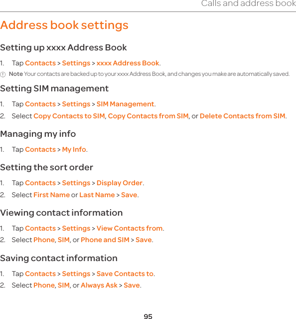 95Calls and address bookAddress book settings Setting up xxxx Address Book1. Tap Contacts &gt; Settings &gt; xxxx Address Book.Note Your contacts are backed up to your xxxx Address Book, and changes you make are automatically saved.Setting SIM management1. Tap Contacts &gt; Settings &gt; SIM Management. 2. Select Copy Contacts to SIM, Copy Contacts from SIM, or Delete Contacts from SIM.Managing my info1. Tap Contacts &gt; My Info.Setting the sort order1. Tap Contacts &gt; Settings &gt; Display Order.2. Select First Name or Last Name &gt; Save.Viewing contact information1. Tap Contacts &gt; Settings &gt; View Contacts from.2. Select Phone, SIM, or Phone and SIM &gt; Save.Saving contact information1. Tap Contacts &gt; Settings &gt; Save Contacts to.2. Select Phone, SIM, or Always Ask &gt; Save.