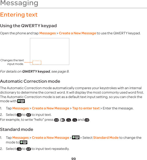 99Entering textUsing the QWERTY keypadOpen the phone and tap Messages &gt; Create a New Message to use the QWERTY keypad.Changes the text input mode.For details on QWERTY keypad, see page 8.Automatic Correction mode The Automatic Correction mode automatically compares your keystrokes with an internal dictionary to determine the correct word. It will display the most commonly used word first.The Automatic Correction mode is set as a default text input setting, so you can check the mode with  .1. Tap Messages &gt; Create a New Message &gt; Tap to enter text &gt; Enter the message.2.  Select   to   to input text. For example, to write “hello” press  ,  ,  ,   and  . Standard mode 1.  Tap Messages &gt; Create a New Message &gt;   &gt; Select Standard Mode to change the mode to  .2.  Select   to   to input text repeatedly.Messaging