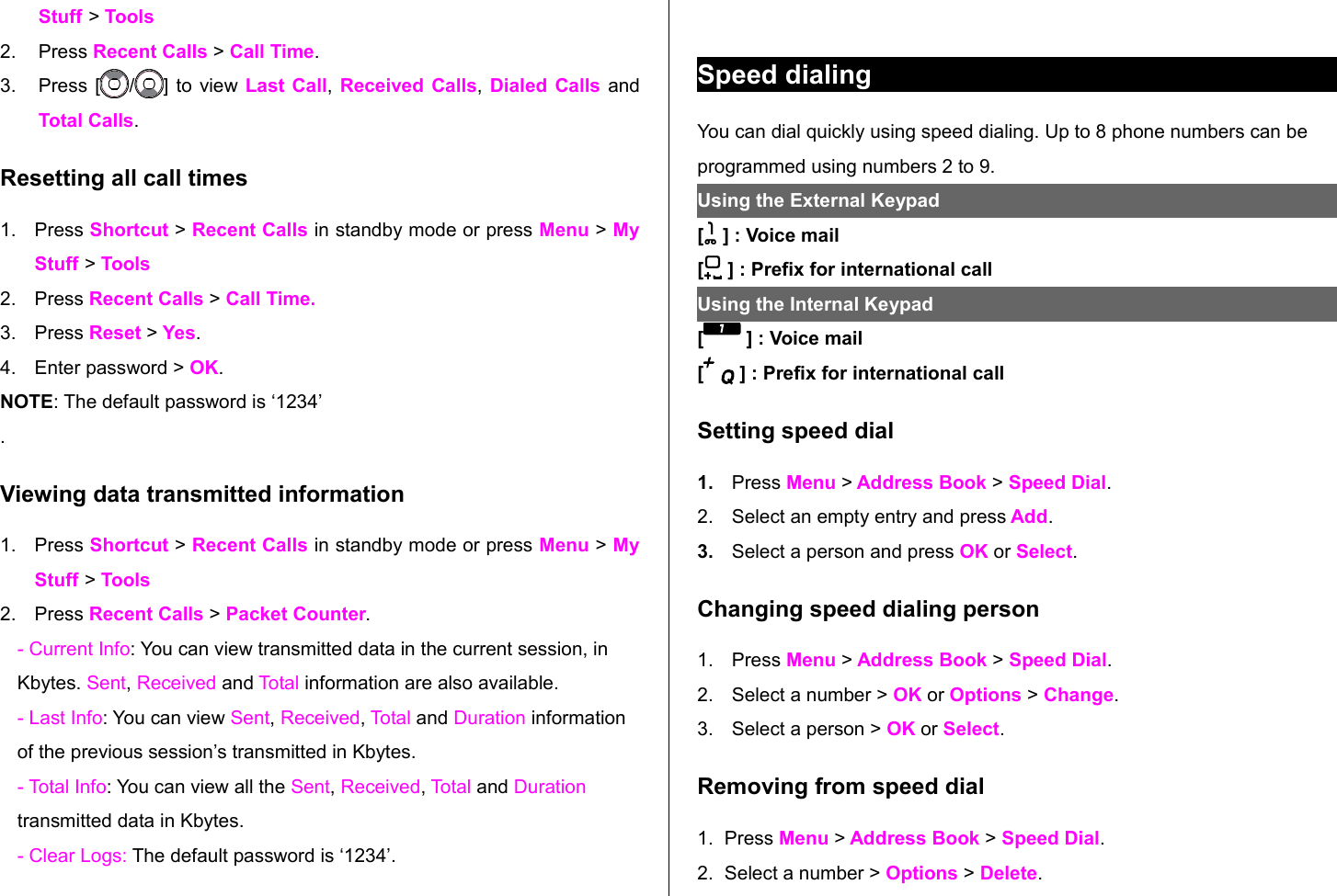 Stuff &gt; Tools2. Press Recent Calls &gt; Call Time. 3. Press [ / ] to view Last Call, Received Calls,  Dialed Calls  and Total Calls.Resetting all call times1. Press Shortcut &gt; Recent Calls in standby mode or press Menu &gt; My Stuff &gt; Tools2. Press Recent Calls &gt; Call Time.3. Press Reset &gt; Yes.4. Enter password &gt; OK.NOTE: The default password is ‘1234’.Viewing data transmitted information1. Press Shortcut &gt; Recent Calls in standby mode or press Menu &gt; My Stuff &gt; Tools2. Press Recent Calls &gt; Packet Counter. - Current Info: You can view transmitted data in the current session, in Kbytes. Sent, Received and Total information are also available. - Last Info: You can view Sent, Received, Total and Duration information of the previous session’s transmitted in Kbytes.- Total Info: You can view all the Sent, Received, Total and Duration transmitted data in Kbytes. - Clear Logs: The default password is ‘1234’.Speed dialingYou can dial quickly using speed dialing. Up to 8 phone numbers can be programmed using numbers 2 to 9.Using the External Keypad [  ] : Voice mail[  ] : Prefix for international callUsing the Internal Keypad [  ] : Voice mail[  ] : Prefix for international callSetting speed dial1. Press Menu &gt; Address Book &gt; Speed Dial.2. Select an empty entry and press Add. 3. Select a person and press OK or Select.Changing speed dialing person 1. Press Menu &gt; Address Book &gt; Speed Dial.2. Select a number &gt; OK or Options &gt; Change. 3. Select a person &gt; OK or Select.Removing from speed dial1. Press Menu &gt; Address Book &gt; Speed Dial.2. Select a number &gt; Options &gt; Delete. 