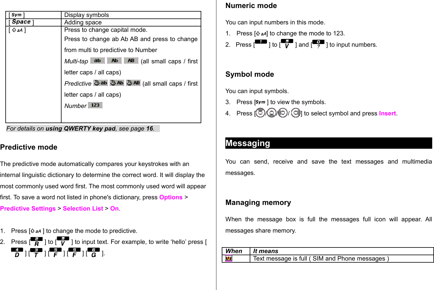 [   ] Display symbols[   ] Adding space[   ] Press to change capital mode.Press to change ab Ab AB and press to change from multi to predictive to NumberMulti-tap       (all small caps / first letter caps / all caps)Predictive       (all small caps / first letter caps / all caps)Number    For details on using QWERTY key pad, see page 16.   Predictive mode The predictive mode automatically compares your keystrokes with an internal linguistic dictionary to determine the correct word. It will display the most commonly used word first. The most commonly used word will appear first. To save a word not listed in phone&apos;s dictionary, press Options &gt; Predictive Settings &gt; Selection List &gt; On.1. Press [  ] to change the mode to predictive. 2. Press [  ] to [  ] to input text. For example, to write ‘hello’ press [ ] [  ] [  ] [  ] [  ]. Numeric modeYou can input numbers in this mode.1. Press [ ] to change the mode to 123.2.   Press [  ] to [  ] and [  ] to input numbers.Symbol modeYou can input symbols.3. Press [  ] to view the symbols.4. Press [ / / /  ] to select symbol and press Insert. MessagingYou   can   send,   receive   and   save   the   text   messages   and   multimedia messages. Managing memory When   the  message   box   is   full   the   messages  full   icon   will   appear.  All messages share memory.When It meansText message is full ( SIM and Phone messages )