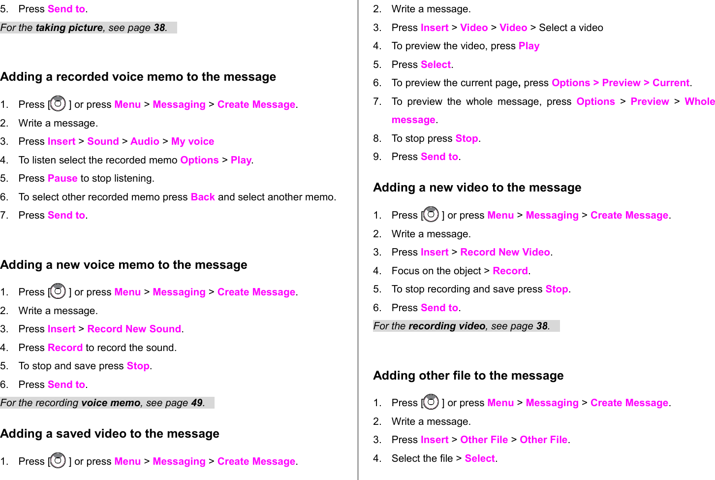 5. Press Send to. For the taking picture, see page 38.   Adding a recorded voice memo to the message1. Press [  ] or press Menu &gt; Messaging &gt; Create Message.2. Write a message.3. Press Insert &gt; Sound &gt; Audio &gt; My voice 4. To listen select the recorded memo Options &gt; Play. 5. Press Pause to stop listening.6. To select other recorded memo press Back and select another memo.7. Press Send to.Adding a new voice memo to the message1. Press [  ] or press Menu &gt; Messaging &gt; Create Message.2. Write a message.3. Press Insert &gt; Record New Sound.4. Press Record to record the sound.5. To stop and save press Stop.6. Press Send to.  For the recording voice memo, see page 49.   Adding a saved video to the message1. Press [  ] or press Menu &gt; Messaging &gt; Create Message.2. Write a message.3. Press Insert &gt; Video &gt; Video &gt; Select a video4. To preview the video, press Play5. Press Select.6. To preview the current page, press Options &gt; Preview &gt; Current.7. To preview the whole message, press  Options  &gt;  Preview  &gt;  Whole message.8. To stop press Stop.9. Press Send to.Adding a new video to the message 1. Press [  ] or press Menu &gt; Messaging &gt; Create Message.2. Write a message.3. Press Insert &gt; Record New Video.4. Focus on the object &gt; Record.5. To stop recording and save press Stop.     6. Press Send to.For the recording video, see page 38.   Adding other file to the message1. Press [  ] or press Menu &gt; Messaging &gt; Create Message.2. Write a message.3. Press Insert &gt; Other File &gt; Other File.4. Select the file &gt; Select.