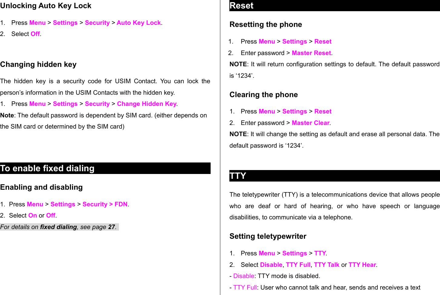 Unlocking Auto Key Lock1. Press Menu &gt; Settings &gt; Security &gt; Auto Key Lock. 2. Select Off.Changing hidden keyThe hidden  key  is  a security   code  for USIM  Contact.  You can  lock   the person’s information in the USIM Contacts with the hidden key.1. Press Menu &gt; Settings &gt; Security &gt; Change Hidden Key.Note: The default password is dependent by SIM card. (either depends on the SIM card or determined by the SIM card)To enable fixed dialing Enabling and disabling1. Press Menu &gt; Settings &gt; Security &gt; FDN. 2. Select On or Off.For details on fixed dialing, see page 27. ResetResetting the phone 1. Press Menu &gt; Settings &gt; Reset 2. Enter password &gt; Master Reset.NOTE: It will return configuration settings to default. The default password is ‘1234’. Clearing the phone 1. Press Menu &gt; Settings &gt; Reset2. Enter password &gt; Master Clear.NOTE: It will change the setting as default and erase all personal data. The default password is ‘1234’. TTYThe teletypewriter (TTY) is a telecommunications device that allows people who   are   deaf   or   hard   of   hearing,   or   who   have   speech   or   language disabilities, to communicate via a telephone.Setting teletypewriter1. Press Menu &gt; Settings &gt; TTY.2. Select Disable, TTY Full, TTY Talk or TTY Hear.- Disable: TTY mode is disabled.- TTY Full: User who cannot talk and hear, sends and receives a text 