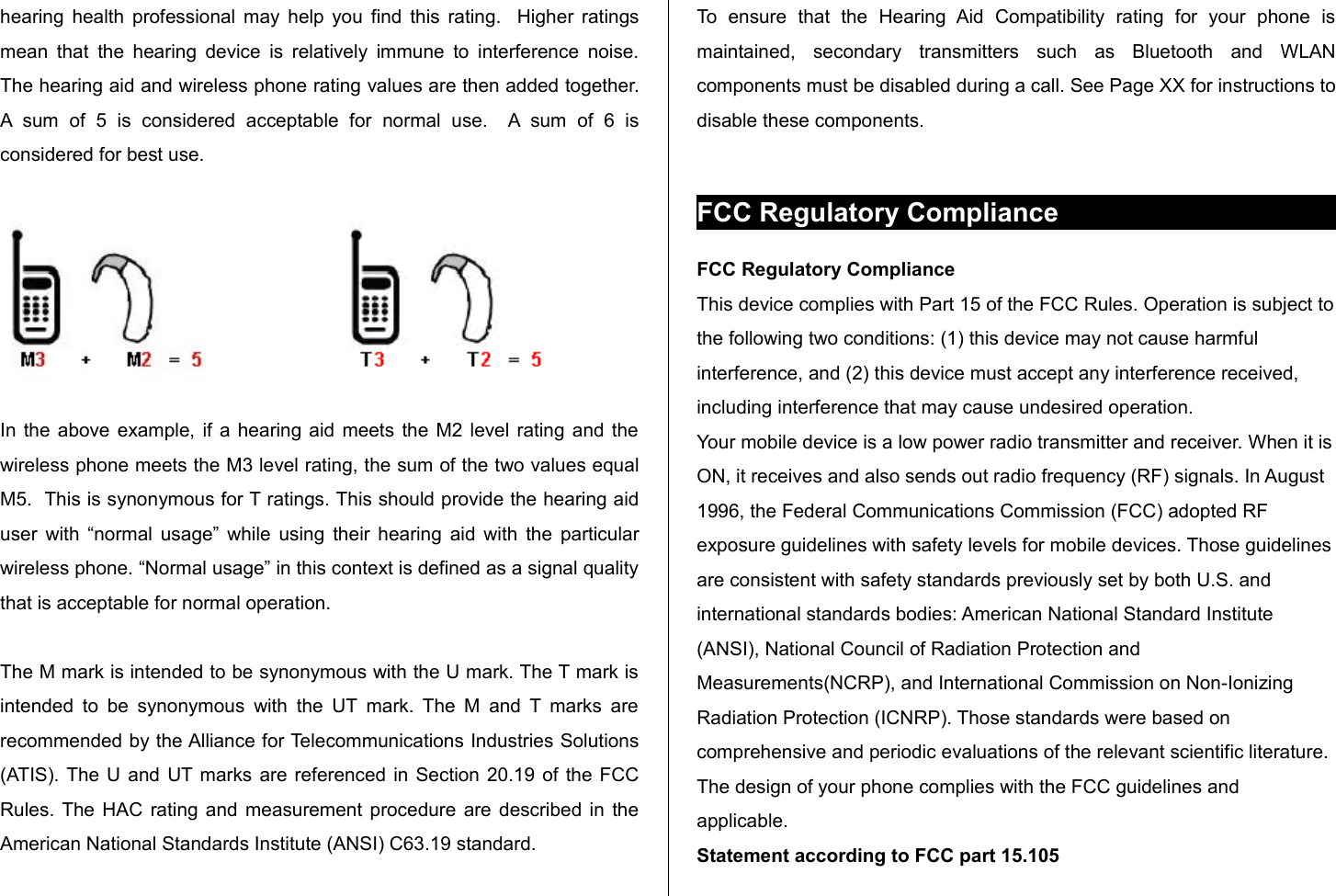 hearing health professional may help you find this rating.   Higher ratings mean that the hearing device  is relatively immune to interference noise. The hearing aid and wireless phone rating values are then added together. A  sum   of   5   is   considered   acceptable   for   normal   use.    A  sum   of   6   is considered for best use. In the above example, if a hearing aid meets the M2 level rating and the wireless phone meets the M3 level rating, the sum of the two values equal M5.  This is synonymous for T ratings. This should provide the hearing aid user with “normal usage” while using their hearing aid with the particular wireless phone. “Normal usage” in this context is defined as a signal quality that is acceptable for normal operation. The M mark is intended to be synonymous with the U mark. The T mark is intended  to be synonymous with  the UT  mark. The M and T marks are recommended by the Alliance for Telecommunications Industries Solutions (ATIS). The U and UT marks are referenced in Section 20.19 of the FCC Rules. The HAC rating and measurement procedure are described in the American National Standards Institute (ANSI) C63.19 standard.To   ensure   that   the   Hearing   Aid   Compatibility   rating   for   your   phone   is maintained,   secondary   transmitters   such   as   Bluetooth   and   WLAN components must be disabled during a call. See Page XX for instructions to disable these components.FCC Regulatory ComplianceFCC Regulatory ComplianceThis device complies with Part 15 of the FCC Rules. Operation is subject to the following two conditions: (1) this device may not cause harmful interference, and (2) this device must accept any interference received, including interference that may cause undesired operation.Your mobile device is a low power radio transmitter and receiver. When it is ON, it receives and also sends out radio frequency (RF) signals. In August 1996, the Federal Communications Commission (FCC) adopted RF exposure guidelines with safety levels for mobile devices. Those guidelines are consistent with safety standards previously set by both U.S. and international standards bodies: American National Standard Institute (ANSI), National Council of Radiation Protection and Measurements(NCRP), and International Commission on Non-Ionizing Radiation Protection (ICNRP). Those standards were based on comprehensive and periodic evaluations of the relevant scientific literature. The design of your phone complies with the FCC guidelines and applicable.Statement according to FCC part 15.105