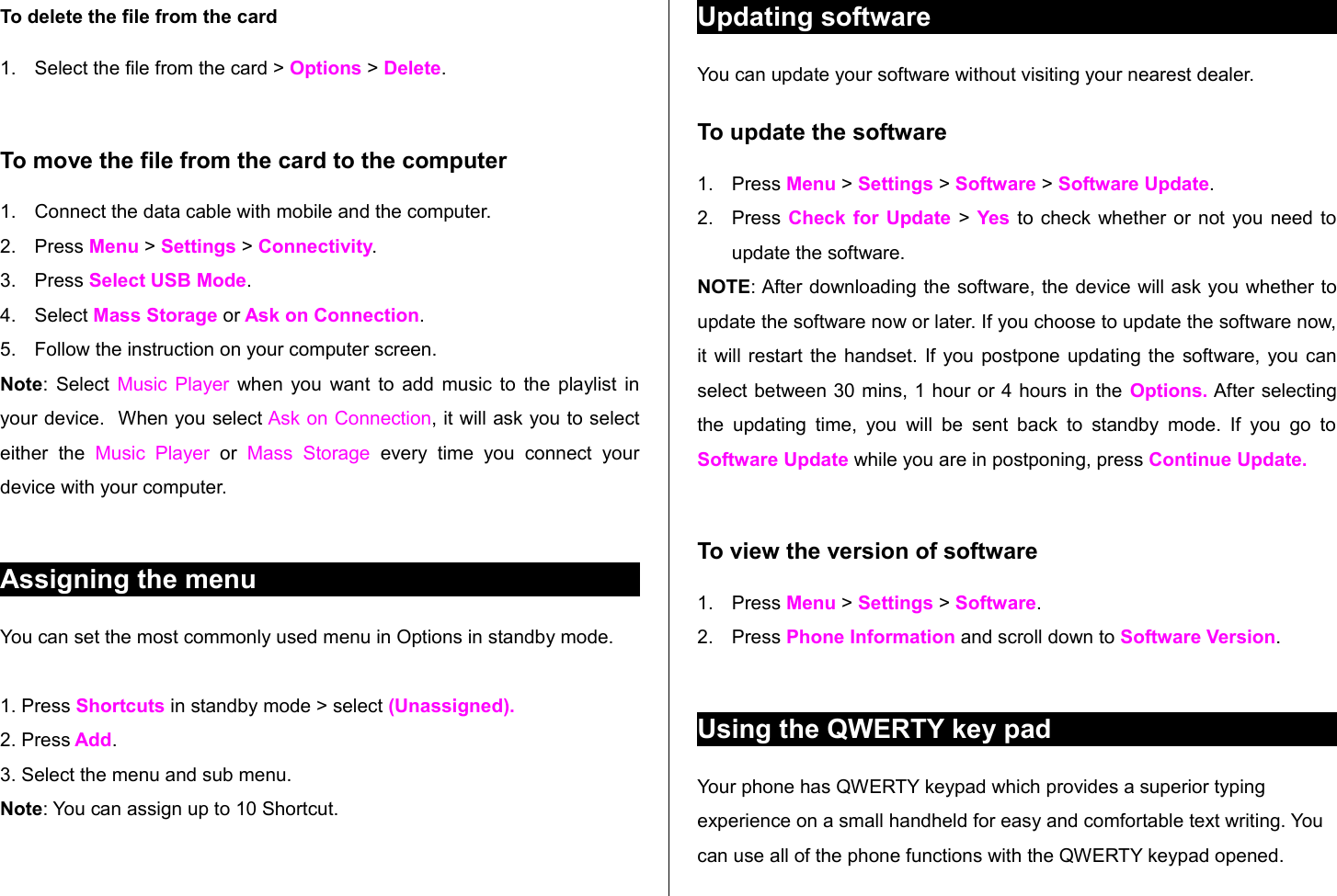 To delete the file from the card1. Select the file from the card &gt; Options &gt; Delete.To move the file from the card to the computer1. Connect the data cable with mobile and the computer.2. Press Menu &gt; Settings &gt; Connectivity.3. Press Select USB Mode.4. Select Mass Storage or Ask on Connection.5. Follow the instruction on your computer screen.Note: Select  Music Player  when you want to add music to the playlist in your device.  When you select Ask on Connection, it will ask you to select either   the  Music  Player  or  Mass   Storage  every  time   you   connect   your device with your computer.Assigning the menu You can set the most commonly used menu in Options in standby mode. 1. Press Shortcuts in standby mode &gt; select (Unassigned).2. Press Add.3. Select the menu and sub menu.Note: You can assign up to 10 Shortcut.Updating softwareYou can update your software without visiting your nearest dealer.To update the software1. Press Menu &gt; Settings &gt; Software &gt; Software Update.2. Press Check for Update  &gt; Yes to check whether or not you need to update the software. NOTE: After downloading the software, the device will ask you whether to update the software now or later. If you choose to update the software now, it will restart the handset. If you postpone updating the software, you can select between 30 mins, 1 hour or 4 hours in the Options. After selecting the updating time, you  will  be  sent  back  to standby mode. If  you go  to Software Update while you are in postponing, press Continue Update.To view the version of software 1. Press Menu &gt; Settings &gt; Software.2. Press Phone Information and scroll down to Software Version. Using the QWERTY key padYour phone has QWERTY keypad which provides a superior typing experience on a small handheld for easy and comfortable text writing. You can use all of the phone functions with the QWERTY keypad opened. 
