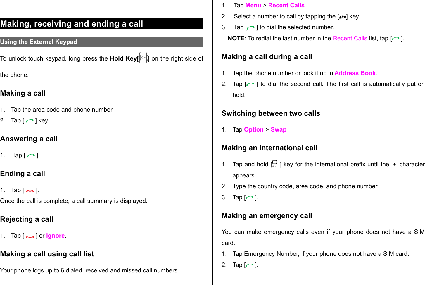 Making, receiving and ending a callUsing the External Keypad To unlock touch keypad, long press the Hold Key[ ] on the right side of the phone.Making a call1. Tap the area code and phone number.2. Tap [   ] key.Answering a call1. Tap [   ].Ending a call1. Tap [   ].Once the call is complete, a call summary is displayed.Rejecting a call1. Tap [   ] or Ignore.Making a call using call listYour phone logs up to 6 dialed, received and missed call numbers.  1. Tap Menu &gt; Recent Calls2. Select a number to call by tapping the [ / ] key.3. Tap [  ] to dial the selected number.NOTE: To redial the last number in the Recent Calls list, tap [  ].Making a call during a call1. Tap the phone number or look it up in Address Book.2. Tap  [   ] to dial the second call. The first call is automatically put on hold.Switching between two calls1. Tap Option &gt; SwapMaking an international call1. Tap and hold [  ] key for the international prefix until the ‘+’ character appears.2. Type the country code, area code, and phone number.3. Tap [  ].Making an emergency callYou can make emergency calls even if your phone does not have a SIM card.1. Tap Emergency Number, if your phone does not have a SIM card.2. Tap [  ].