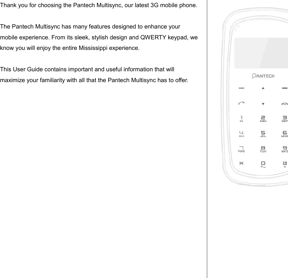 Thank you for choosing the Pantech Multisync, our latest 3G mobile phone. The Pantech Multisync has many features designed to enhance your mobile experience. From its sleek, stylish design and QWERTY keypad, we know you will enjoy the entire Mississippi experience. This User Guide contains important and useful information that will maximize your familiarity with all that the Pantech Multisync has to offer.
