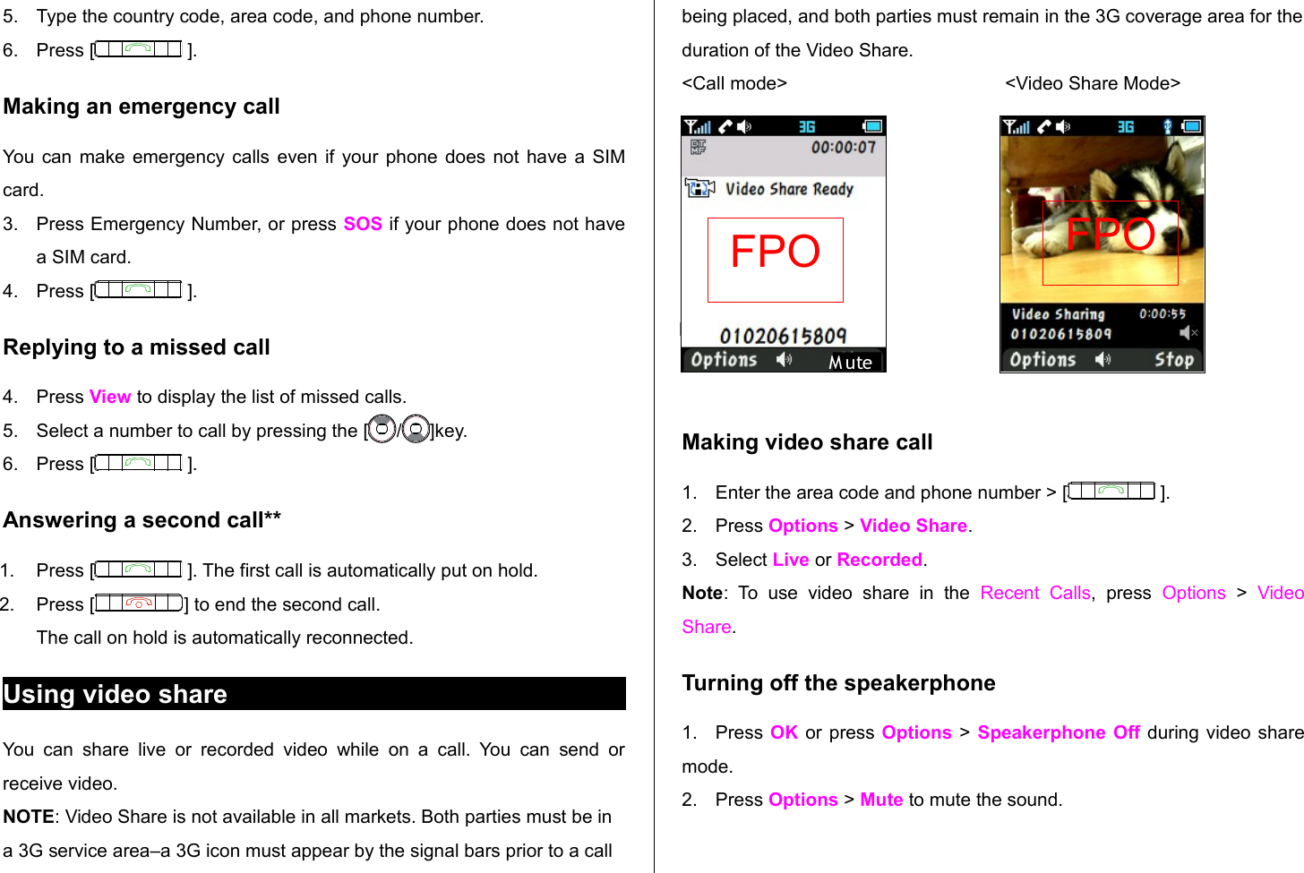 5. Type the country code, area code, and phone number.6. Press [  ].Making an emergency callYou can make emergency calls even if your phone does not have a SIM card.3. Press Emergency Number, or press SOS if your phone does not have a SIM card.4. Press [  ].Replying to a missed call4. Press View to display the list of missed calls. 5. Select a number to call by pressing the [ / ]key.6. Press [  ].Answering a second call**1. Press [  ]. The first call is automatically put on hold.2. Press [ ] to end the second call. The call on hold is automatically reconnected.Using video shareYou  can  share  live or   recorded video  while  on   a call.  You  can send  or receive video.NOTE: Video Share is not available in all markets. Both parties must be in a 3G service area–a 3G icon must appear by the signal bars prior to a call being placed, and both parties must remain in the 3G coverage area for the duration of the Video Share.&lt;Call mode&gt;                                          &lt;Video Share Mode&gt;Making video share call 1. Enter the area code and phone number &gt; [  ].2. Press Options &gt; Video Share. 3. Select Live or Recorded.Note:   To   use   video   share   in   the  Recent   Calls,   press  Options  &gt;  Video Share.Turning off the speakerphone1. Press OK  or press Options  &gt; Speakerphone Off  during video share mode. 2. Press Options &gt; Mute to mute the sound. MuteM uteFPO FPO