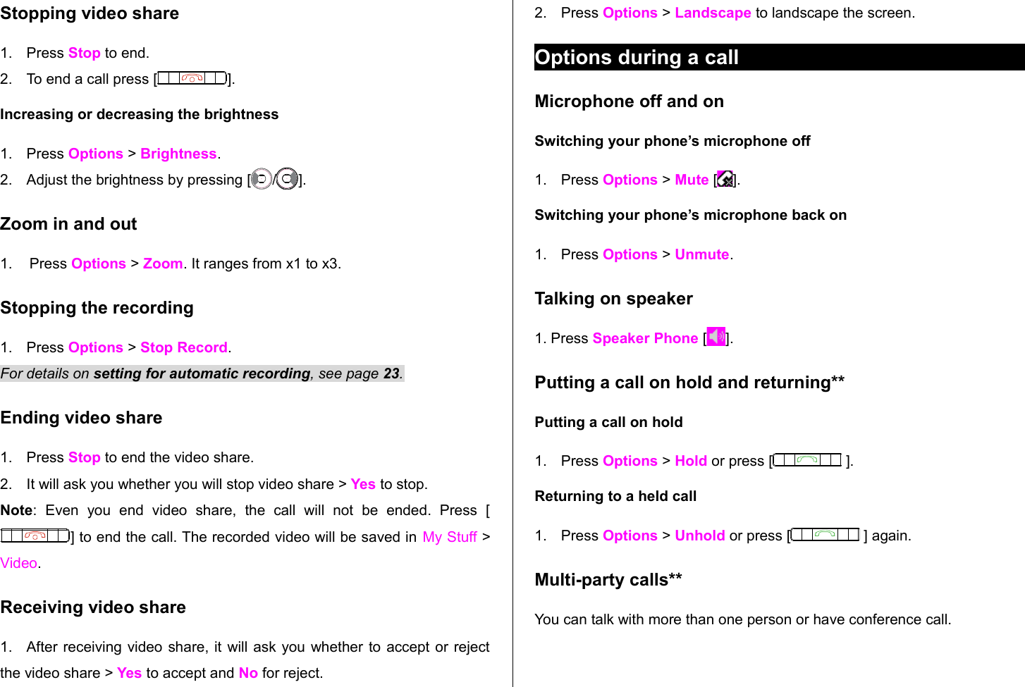 Stopping video share1. Press Stop to end.2. To end a call press [ ]. Increasing or decreasing the brightness1. Press Options &gt; Brightness. 2. Adjust the brightness by pressing [ / ]. Zoom in and out1. Press Options &gt; Zoom. It ranges from x1 to x3.Stopping the recording1. Press Options &gt; Stop Record.For details on setting for automatic recording, see page 23.Ending video share1. Press Stop to end the video share.2. It will ask you whether you will stop video share &gt; Yes to stop.Note:   Even   you   end   video   share,   the   call   will   not   be   ended.   Press   [] to end the call. The recorded video will be saved in My Stuff &gt; Video. Receiving video share1. After receiving video share, it will ask you whether to accept or reject the video share &gt; Yes to accept and No for reject. 2. Press Options &gt; Landscape to landscape the screen.Options during a callMicrophone off and on Switching your phone’s microphone off1. Press Options &gt; Mute [ ].Switching your phone’s microphone back on1. Press Options &gt; Unmute.Talking on speaker1. Press Speaker Phone [ ].Putting a call on hold and returning**Putting a call on hold1. Press Options &gt; Hold or press [  ].Returning to a held call1. Press Options &gt; Unhold or press [  ] again.Multi-party calls**You can talk with more than one person or have conference call. 