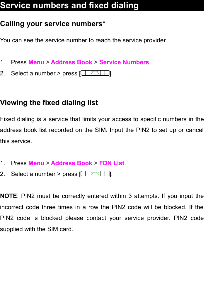 Service numbers and fixed dialingCalling your service numbers*You can see the service number to reach the service provider. 1. Press Menu &gt; Address Book &gt; Service Numbers.2. Select a number &gt; press [ ].Viewing the fixed dialing listFixed dialing is a service that limits your access to specific numbers in the address book list recorded on the SIM. Input the PIN2 to set up or cancel this service. 1. Press Menu &gt; Address Book &gt; FDN List.         2. Select a number &gt; press [ ].NOTE: PIN2 must be correctly entered within 3 attempts. If you input the incorrect code three times in a row the PIN2 code will be blocked. If the PIN2   code   is   blocked   please   contact   your   service   provider.   PIN2   code supplied with the SIM card. 