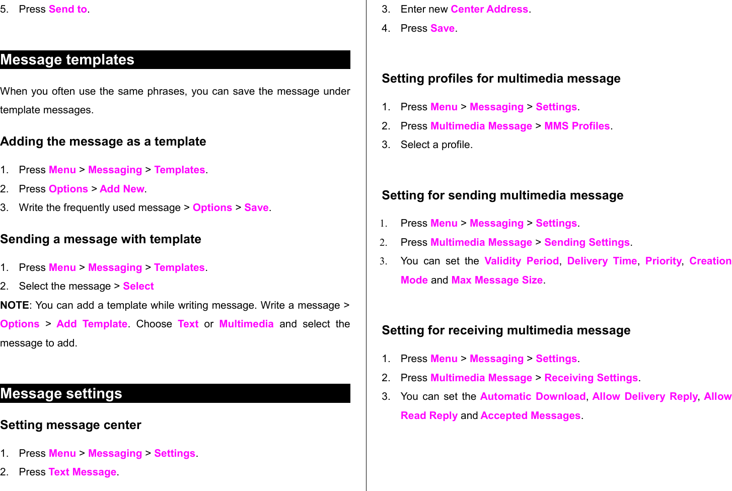 5. Press Send to.Message templatesWhen you often use the same phrases, you can save the message under template messages. Adding the message as a template1. Press Menu &gt; Messaging &gt; Templates.  2. Press Options &gt; Add New. 3. Write the frequently used message &gt; Options &gt; Save. Sending a message with template1. Press Menu &gt; Messaging &gt; Templates.2. Select the message &gt; SelectNOTE: You can add a template while writing message. Write a message &gt; Options  &gt;  Add Template.   Choose  Text  or  Multimedia  and  select   the message to add. Message settings Setting message center1. Press Menu &gt; Messaging &gt; Settings. 2. Press Text Message.3. Enter new Center Address. 4. Press Save. Setting profiles for multimedia message 1. Press Menu &gt; Messaging &gt; Settings. 2. Press Multimedia Message &gt; MMS Profiles.3. Select a profile.Setting for sending multimedia message1. Press Menu &gt; Messaging &gt; Settings.2. Press Multimedia Message &gt; Sending Settings. 3. You  can  set  the  Validity Period,  Delivery Time,  Priority,  Creation Mode and Max Message Size. Setting for receiving multimedia message1. Press Menu &gt; Messaging &gt; Settings.2. Press Multimedia Message &gt; Receiving Settings.3. You can set the  Automatic Download,  Allow Delivery Reply, Allow Read Reply and Accepted Messages.