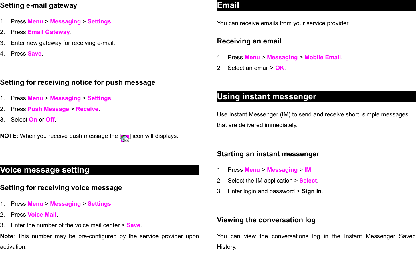 Setting e-mail gateway1. Press Menu &gt; Messaging &gt; Settings.     2. Press Email Gateway.3. Enter new gateway for receiving e-mail.4. Press Save. Setting for receiving notice for push message1. Press Menu &gt; Messaging &gt; Settings. 2. Press Push Message &gt; Receive.3. Select On or Off.NOTE: When you receive push message the [ ] icon will displays. Voice message settingSetting for receiving voice message1. Press Menu &gt; Messaging &gt; Settings. 2. Press Voice Mail.3. Enter the number of the voice mail center &gt; Save.Note: This  number may be pre-configured by the service  provider upon activation.EmailYou can receive emails from your service provider. Receiving an email1. Press Menu &gt; Messaging &gt; Mobile Email.2. Select an email &gt; OK.Using instant messengerUse Instant Messenger (IM) to send and receive short, simple messages that are delivered immediately.Starting an instant messenger1. Press Menu &gt; Messaging &gt; IM.2. Select the IM application &gt; Select.3. Enter login and password &gt; Sign In. Viewing the conversation logYou   can   view   the   conversations   log   in   the   Instant   Messenger   Saved History.
