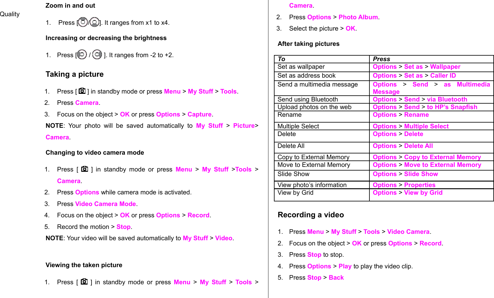 Zoom in and out 1. Press [ / ]. It ranges from x1 to x4.Increasing or decreasing the brightness1. Press [  /   ]. It ranges from -2 to +2.Taking a picture1. Press [   ] in standby mode or press Menu &gt; My Stuff &gt; Tools.2. Press Camera.  3. Focus on the object &gt; OK or press Options &gt; Capture.NOTE:  Your  photo   will   be   saved   automatically   to  My   Stuff  &gt;  Picture&gt; Camera.Changing to video camera mode1. Press [     ] in   standby mode or  press  Menu  &gt;  My Stuff  &gt;Tools  &gt; Camera.2. Press Options while camera mode is activated.3. Press Video Camera Mode.4. Focus on the object &gt; OK or press Options &gt; Record.5. Record the motion &gt; Stop.NOTE: Your video will be saved automatically to My Stuff &gt; Video.Viewing the taken picture1. Press [     ] in standby mode or press  Menu  &gt;  My Stuff  &gt;  Tools  &gt; Camera.2. Press Options &gt; Photo Album.3. Select the picture &gt; OK.After taking picturesTo PressSet as wallpaper Options &gt; Set as &gt; WallpaperSet as address book Options &gt; Set as &gt; Caller IDSend a multimedia message Options &gt; Send  &gt;  as   Multimedia MessageSend using Bluetooth Options &gt; Send &gt; via BluetoothUpload photos on the web Options &gt; Send &gt; to HP’s SnapfishRename Options &gt; RenameMultiple Select Options &gt; Multiple SelectDelete  Options &gt; DeleteDelete All Options &gt; Delete AllCopy to External Memory Options &gt; Copy to External MemoryMove to External Memory Options &gt; Move to External MemorySlide Show Options &gt; Slide ShowView photo’s information Options &gt; PropertiesView by Grid Options &gt; View by GridRecording a video1. Press Menu &gt; My Stuff &gt; Tools &gt; Video Camera. 2. Focus on the object &gt; OK or press Options &gt; Record.3. Press Stop to stop.4. Press Options &gt; Play to play the video clip.5. Press Stop &gt; BackQuality