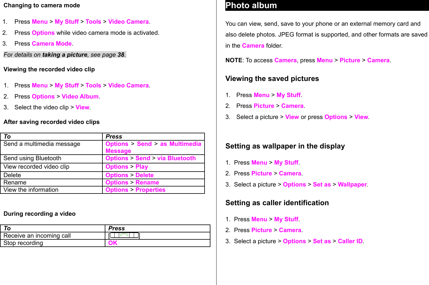 Changing to camera mode1. Press Menu &gt; My Stuff &gt; Tools &gt; Video Camera.2. Press Options while video camera mode is activated.3. Press Camera Mode.For details on taking a picture, see page 38.Viewing the recorded video clip1. Press Menu &gt; My Stuff &gt; Tools &gt; Video Camera.2. Press Options &gt; Video Album.3. Select the video clip &gt; View.After saving recorded video clipsTo PressSend a multimedia message Options &gt; Send &gt;  as Multimedia MessageSend using Bluetooth Options &gt; Send &gt; via BluetoothView recorded video clip Options &gt; PlayDelete  Options &gt; DeleteRename Options &gt; RenameView the information Options &gt; PropertiesDuring recording a videoTo PressReceive an incoming call [ ]Stop recording OKPhoto albumYou can view, send, save to your phone or an external memory card and also delete photos. JPEG format is supported, and other formats are saved in the Camera folder.NOTE: To access Camera, press Menu &gt; Picture &gt; Camera. Viewing the saved pictures 1. Press Menu &gt; My Stuff.2. Press Picture &gt; Camera.3. Select a picture &gt; View or press Options &gt; View.Setting as wallpaper in the display1. Press Menu &gt; My Stuff.2. Press Picture &gt; Camera.3. Select a picture &gt; Options &gt; Set as &gt; Wallpaper.Setting as caller identification1. Press Menu &gt; My Stuff.2. Press Picture &gt; Camera.3. Select a picture &gt; Options &gt; Set as &gt; Caller ID.