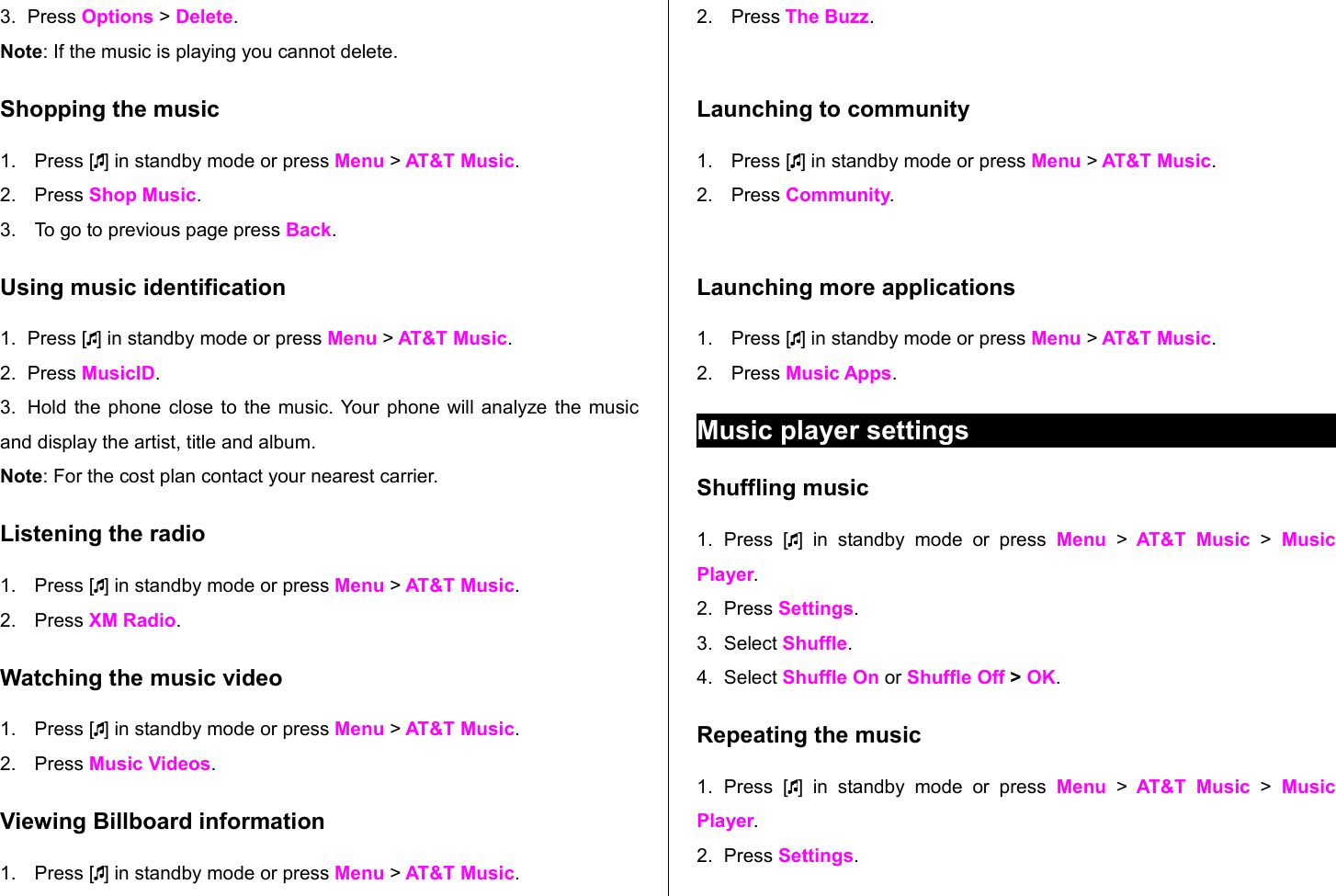 3. Press Options &gt; Delete. Note: If the music is playing you cannot delete. Shopping the music1. Press [ ] in standby mode or press Menu &gt; AT&amp;T Music.2. Press Shop Music.3. To go to previous page press Back.Using music identification1. Press [ ] in standby mode or press Menu &gt; AT&amp;T Music.2. Press MusicID.3. Hold the phone close to the music. Your phone will analyze the music and display the artist, title and album.Note: For the cost plan contact your nearest carrier.Listening the radio1. Press [ ] in standby mode or press Menu &gt; AT&amp;T Music.2. Press XM Radio.Watching the music video1. Press [ ] in standby mode or press Menu &gt; AT&amp;T Music.2. Press Music Videos.Viewing Billboard information1. Press [ ] in standby mode or press Menu &gt; AT&amp;T Music.2. Press The Buzz.Launching to community1. Press [ ] in standby mode or press Menu &gt; AT&amp;T Music.2. Press Community.Launching more applications1. Press [ ] in standby mode or press Menu &gt; AT&amp;T Music.2. Press Music Apps.Music player settingsShuffling music1. Press   [ ]  in   standby   mode   or  press  Menu  &gt;  AT&amp;T Music  &gt;  Music Player.2. Press Settings. 3. Select Shuffle.4. Select Shuffle On or Shuffle Off &gt; OK.Repeating the music1. Press   [ ]  in   standby   mode   or  press  Menu  &gt;  AT&amp;T Music  &gt;  Music Player.2. Press Settings. 