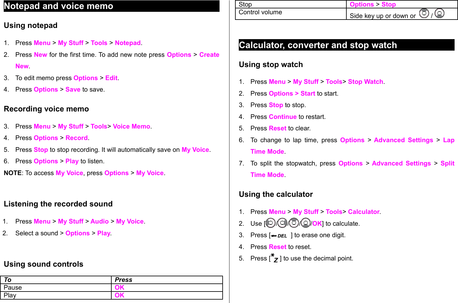 Notepad and voice memoUsing notepad1. Press Menu &gt; My Stuff &gt; Tools &gt; Notepad.2. Press New for the first time. To add new note press Options &gt; Create New.3. To edit memo press Options &gt; Edit. 4. Press Options &gt; Save to save.Recording voice memo3. Press Menu &gt; My Stuff &gt; Tools&gt; Voice Memo.4. Press Options &gt; Record. 5. Press Stop to stop recording. It will automatically save on My Voice.6. Press Options &gt; Play to listen.  NOTE: To access My Voice, press Options &gt; My Voice. Listening the recorded sound1. Press Menu &gt; My Stuff &gt; Audio &gt; My Voice.2. Select a sound &gt; Options &gt; Play.Using sound controlsTo PressPause   OKPlay OKStop   Options &gt; StopControl volume Side key up or down or    / Calculator, converter and stop watchUsing stop watch1. Press Menu &gt; My Stuff &gt; Tools&gt; Stop Watch.2. Press Options &gt; Start to start.3. Press Stop to stop.4. Press Continue to restart. 5. Press Reset to clear. 6. To change to lap time, press  Options  &gt;  Advanced Settings  &gt;  Lap Time Mode. 7. To split the stopwatch, press  Options &gt; Advanced Settings &gt; Split Time Mode.  Using the calculator1. Press Menu &gt; My Stuff &gt; Tools&gt; Calculator.2. Use [ / / / /OK] to calculate.3. Press [   ] to erase one digit. 4. Press Reset to reset.5. Press [  ] to use the decimal point.