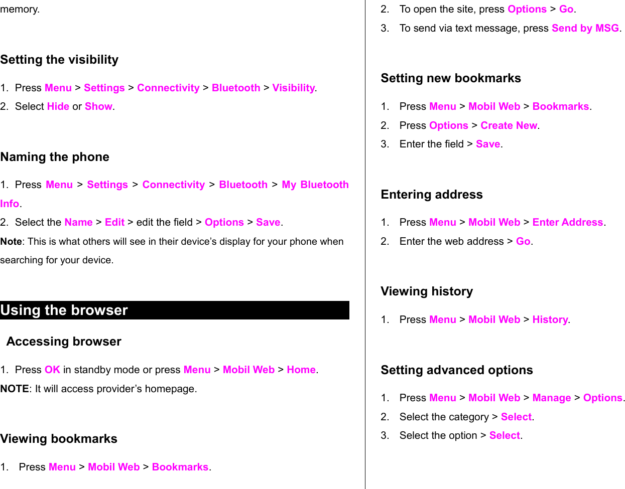 memory.Setting the visibility 1. Press Menu &gt; Settings &gt; Connectivity &gt; Bluetooth &gt; Visibility. 2. Select Hide or Show.Naming the phone1. Press Menu &gt;  Settings &gt; Connectivity  &gt;  Bluetooth &gt; My Bluetooth Info. 2. Select the Name &gt; Edit &gt; edit the field &gt; Options &gt; Save.Note: This is what others will see in their device’s display for your phone when searching for your device.Using the browserAccessing browser1. Press OK in standby mode or press Menu &gt; Mobil Web &gt; Home. NOTE: It will access provider’s homepage.  Viewing bookmarks1. Press Menu &gt; Mobil Web &gt; Bookmarks.2. To open the site, press Options &gt; Go.3. To send via text message, press Send by MSG.Setting new bookmarks1. Press Menu &gt; Mobil Web &gt; Bookmarks.2. Press Options &gt; Create New.3. Enter the field &gt; Save.Entering address1. Press Menu &gt; Mobil Web &gt; Enter Address.2. Enter the web address &gt; Go.Viewing history1. Press Menu &gt; Mobil Web &gt; History. Setting advanced options1. Press Menu &gt; Mobil Web &gt; Manage &gt; Options.  2. Select the category &gt; Select.3. Select the option &gt; Select.