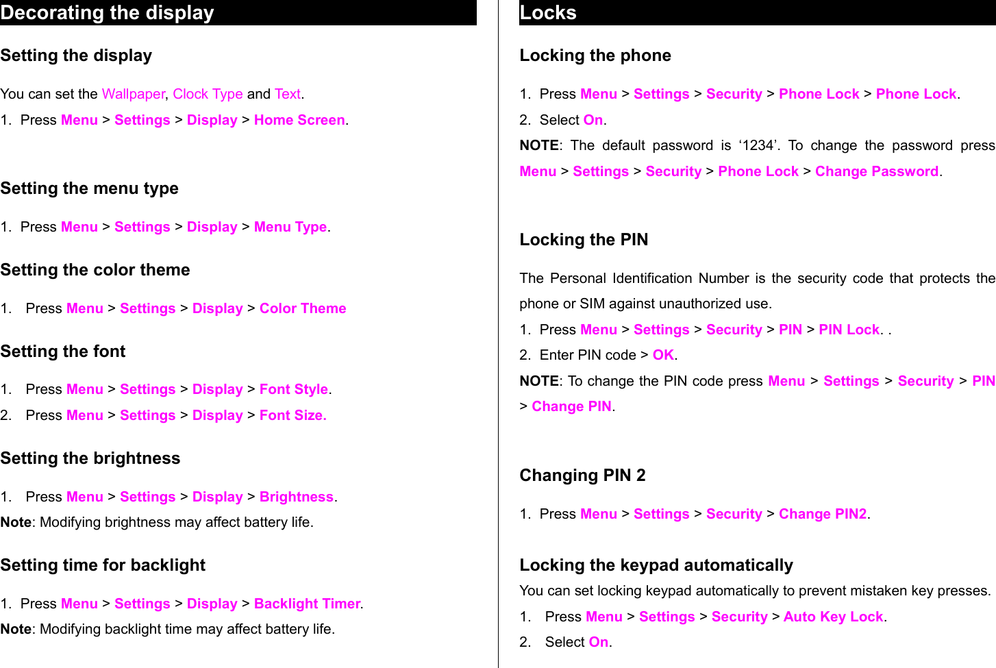 Decorating the display Setting the displayYou can set the Wallpaper, Clock Type and Text.1. Press Menu &gt; Settings &gt; Display &gt; Home Screen. Setting the menu type 1. Press Menu &gt; Settings &gt; Display &gt; Menu Type. Setting the color theme1. Press Menu &gt; Settings &gt; Display &gt; Color ThemeSetting the font1. Press Menu &gt; Settings &gt; Display &gt; Font Style.2. Press Menu &gt; Settings &gt; Display &gt; Font Size.Setting the brightness1. Press Menu &gt; Settings &gt; Display &gt; Brightness.Note: Modifying brightness may affect battery life.Setting time for backlight 1. Press Menu &gt; Settings &gt; Display &gt; Backlight Timer.Note: Modifying backlight time may affect battery life.LocksLocking the phone1. Press Menu &gt; Settings &gt; Security &gt; Phone Lock &gt; Phone Lock. 2. Select On. NOTE:  The   default   password   is   ‘1234’.  To   change   the   password   press Menu &gt; Settings &gt; Security &gt; Phone Lock &gt; Change Password.Locking the PIN The Personal Identification Number is the security code that protects the phone or SIM against unauthorized use.1. Press Menu &gt; Settings &gt; Security &gt; PIN &gt; PIN Lock. .2. Enter PIN code &gt; OK. NOTE: To change the PIN code press Menu &gt; Settings &gt; Security &gt; PIN &gt; Change PIN. Changing PIN 21. Press Menu &gt; Settings &gt; Security &gt; Change PIN2.Locking the keypad automaticallyYou can set locking keypad automatically to prevent mistaken key presses. 1. Press Menu &gt; Settings &gt; Security &gt; Auto Key Lock. 2. Select On. 