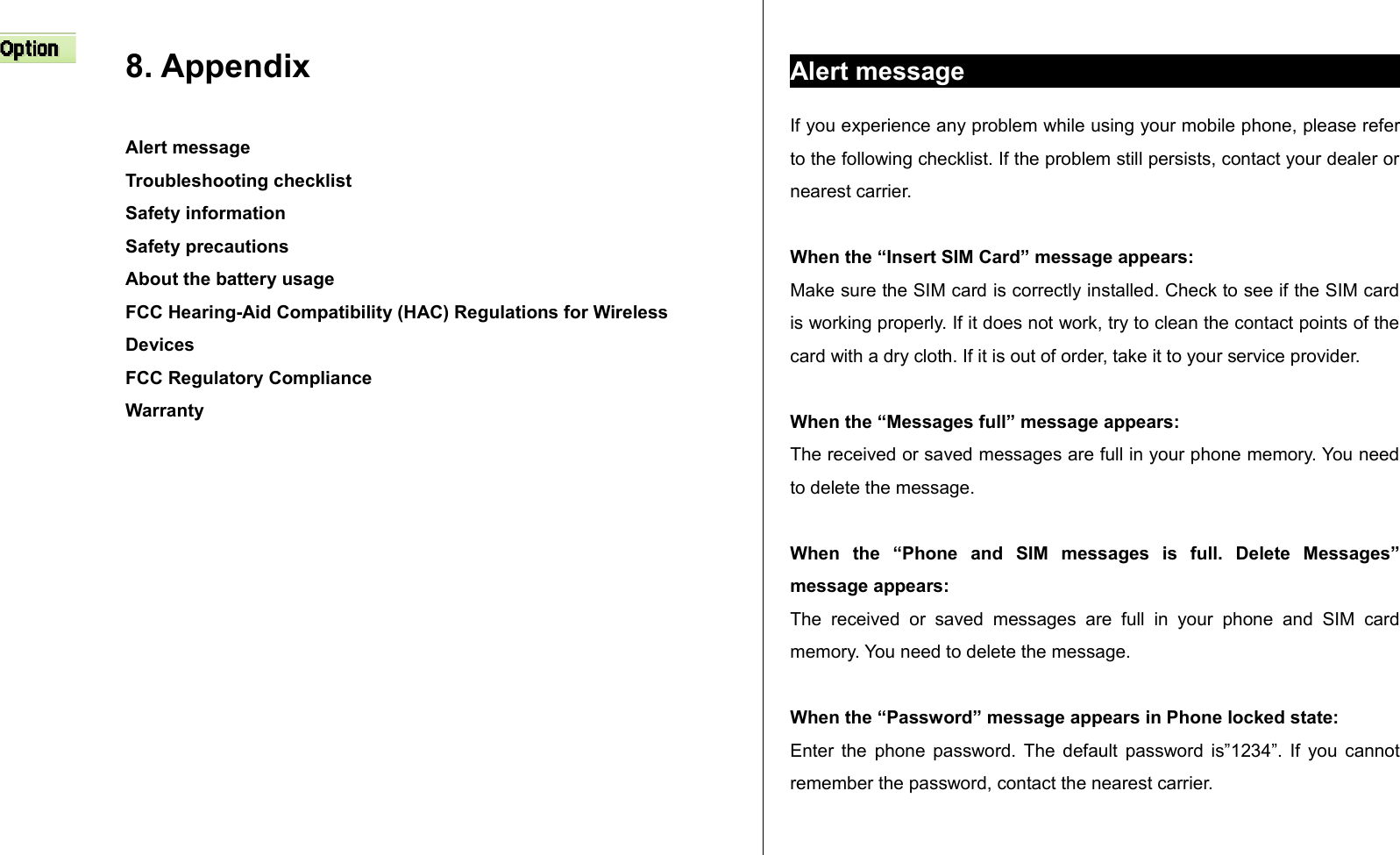 8. Appendix Alert messageTroubleshooting checklistSafety informationSafety precautionsAbout the battery usageFCC Hearing-Aid Compatibility (HAC) Regulations for Wireless DevicesFCC Regulatory ComplianceWarranty Alert messageIf you experience any problem while using your mobile phone, please refer to the following checklist. If the problem still persists, contact your dealer or nearest carrier.When the “Insert SIM Card” message appears: Make sure the SIM card is correctly installed. Check to see if the SIM card is working properly. If it does not work, try to clean the contact points of the card with a dry cloth. If it is out of order, take it to your service provider.When the “Messages full” message appears:The received or saved messages are full in your phone memory. You need to delete the message.When   the   “Phone   and   SIM   messages   is   full.   Delete   Messages” message appears:The   received   or   saved  messages   are  full   in  your   phone   and   SIM   card memory. You need to delete the message.When the “Password” message appears in Phone locked state:Enter the phone password. The default password is”1234”. If you cannot remember the password, contact the nearest carrier.