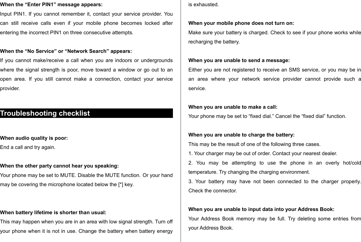 When the “Enter PIN1” message appears:Input PIN1. If you cannot remember it, contact  your service provider. You can   still   receive   calls   even   if   your   mobile   phone   becomes   locked   after entering the incorrect PIN1 on three consecutive attempts.When the “No Service” or “Network Search” appears:If you cannot make/receive a call when you are indoors or undergrounds where the signal strength is poor, move toward a window or go out to an open   area.   If   you   still   cannot   make  a   connection,   contact  your   service provider.Troubleshooting checklistWhen audio quality is poor:End a call and try again. When the other party cannot hear you speaking:Your phone may be set to MUTE. Disable the MUTE function. Or your hand may be covering the microphone located below the [*] key.When battery lifetime is shorter than usual:This may happen when you are in an area with low signal strength. Turn off your phone when it is not in use. Change the battery when battery energy is exhausted.When your mobile phone does not turn on:Make sure your battery is charged. Check to see if your phone works while recharging the battery.When you are unable to send a message:Either you are not registered to receive an SMS service, or you may be in an   area   where   your   network   service   provider   cannot   provide   such   a service.When you are unable to make a call:Your phone may be set to “fixed dial.” Cancel the “fixed dial” function.When you are unable to charge the battery:This may be the result of one of the following three cases.1. Your charger may be out of order. Contact your nearest dealer.2.   You   may   be   attempting   to   use   the   phone   in   an   overly   hot/cold temperature. Try changing the charging environment.3.  Your   battery  may   have   not   been   connected   to   the   charger   properly. Check the connector.When you are unable to input data into your Address Book:Your Address Book memory may be full. Try deleting some entries from your Address Book.