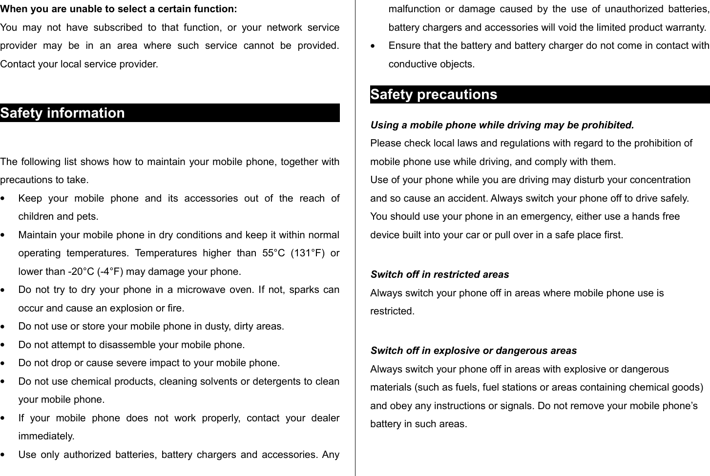 When you are unable to select a certain function:You   may  not  have   subscribed  to   that   function,  or   your  network   service provider   may   be   in   an   area   where   such   service   cannot   be   provided. Contact your local service provider. Safety informationThe following list shows how to maintain your mobile phone, together with precautions to take.•Keep   your   mobile   phone   and   its   accessories   out   of   the   reach   of children and pets.•Maintain your mobile phone in dry conditions and keep it within normal operating   temperatures.  Temperatures   higher   than   55°C   (131°F)   or lower than -20°C (-4°F) may damage your phone.•Do not try to dry your phone in a microwave oven. If not, sparks can occur and cause an explosion or ﬁre.•Do not use or store your mobile phone in dusty, dirty areas.•Do not attempt to disassemble your mobile phone.•Do not drop or cause severe impact to your mobile phone.•Do not use chemical products, cleaning solvents or detergents to clean your mobile phone. •If   your   mobile   phone   does   not   work   properly,   contact   your   dealer immediately. •Use only authorized batteries, battery chargers and accessories. Any malfunction or damage caused by the use of unauthorized batteries, battery chargers and accessories will void the limited product warranty.•Ensure that the battery and battery charger do not come in contact with conductive objects.Safety precautionsUsing a mobile phone while driving may be prohibited.Please check local laws and regulations with regard to the prohibition of mobile phone use while driving, and comply with them.Use of your phone while you are driving may disturb your concentration and so cause an accident. Always switch your phone off to drive safely.You should use your phone in an emergency, either use a hands free device built into your car or pull over in a safe place first.Switch off in restricted areasAlways switch your phone off in areas where mobile phone use is restricted.Switch off in explosive or dangerous areasAlways switch your phone off in areas with explosive or dangerous materials (such as fuels, fuel stations or areas containing chemical goods) and obey any instructions or signals. Do not remove your mobile phone’s battery in such areas.