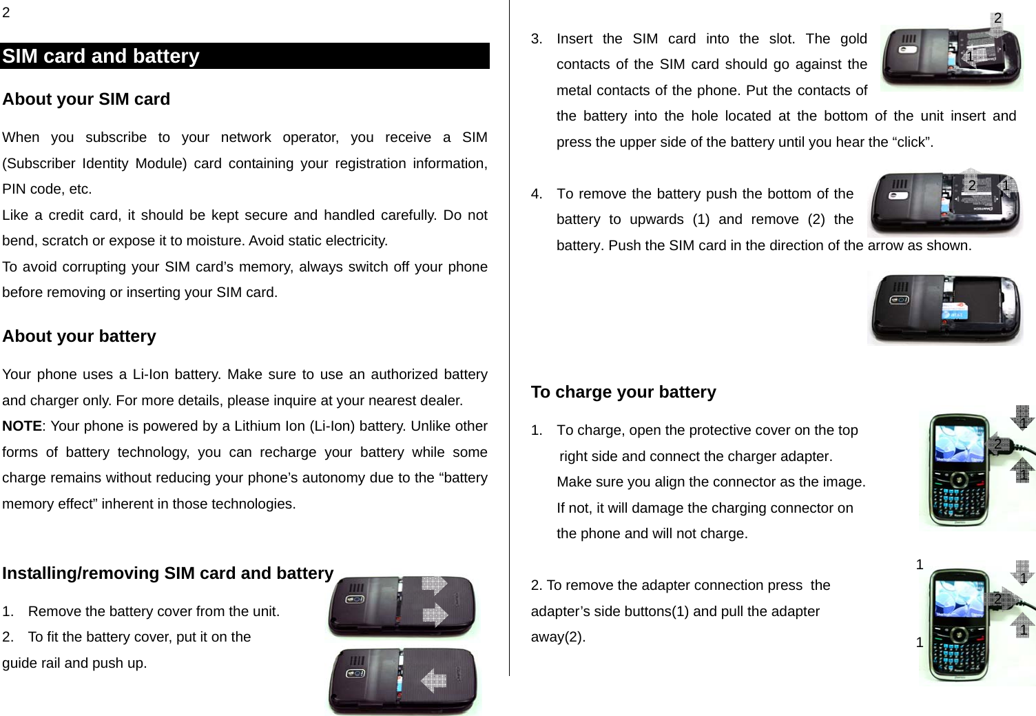 2 SIM card and battery About your SIM card When you subscribe to your network operator, you receive a SIM (Subscriber Identity Module) card containing your registration information, PIN code, etc.  Like a credit card, it should be kept secure and handled carefully. Do not bend, scratch or expose it to moisture. Avoid static electricity.  To avoid corrupting your SIM card’s memory, always switch off your phone before removing or inserting your SIM card. About your battery Your phone uses a Li-Ion battery. Make sure to use an authorized battery and charger only. For more details, please inquire at your nearest dealer. NOTE: Your phone is powered by a Lithium Ion (Li-Ion) battery. Unlike other forms of battery technology, you can recharge your battery while some charge remains without reducing your phone’s autonomy due to the “battery memory effect” inherent in those technologies.  Installing/removing SIM card and battery 1.  Remove the battery cover from the unit.  2.  To fit the battery cover, put it on the  guide rail and push up.  3.  Insert the SIM card into the slot. The gold contacts of the SIM card should go against the metal contacts of the phone. Put the contacts of the battery into the hole located at the bottom of the unit insert and press the upper side of the battery until you hear the “click”.   4.  To remove the battery push the bottom of the battery to upwards (1) and remove (2) the battery. Push the SIM card in the direction of the arrow as shown.     To charge your battery 1.  To charge, open the protective cover on the top  right side and connect the charger adapter.  Make sure you align the connector as the image.  If not, it will damage the charging connector on the phone and will not charge.   2. To remove the adapter connection press  the  adapter’s side buttons(1) and pull the adapter away(2).  1 1 12 1 1 1 1 2 2 2  1 
