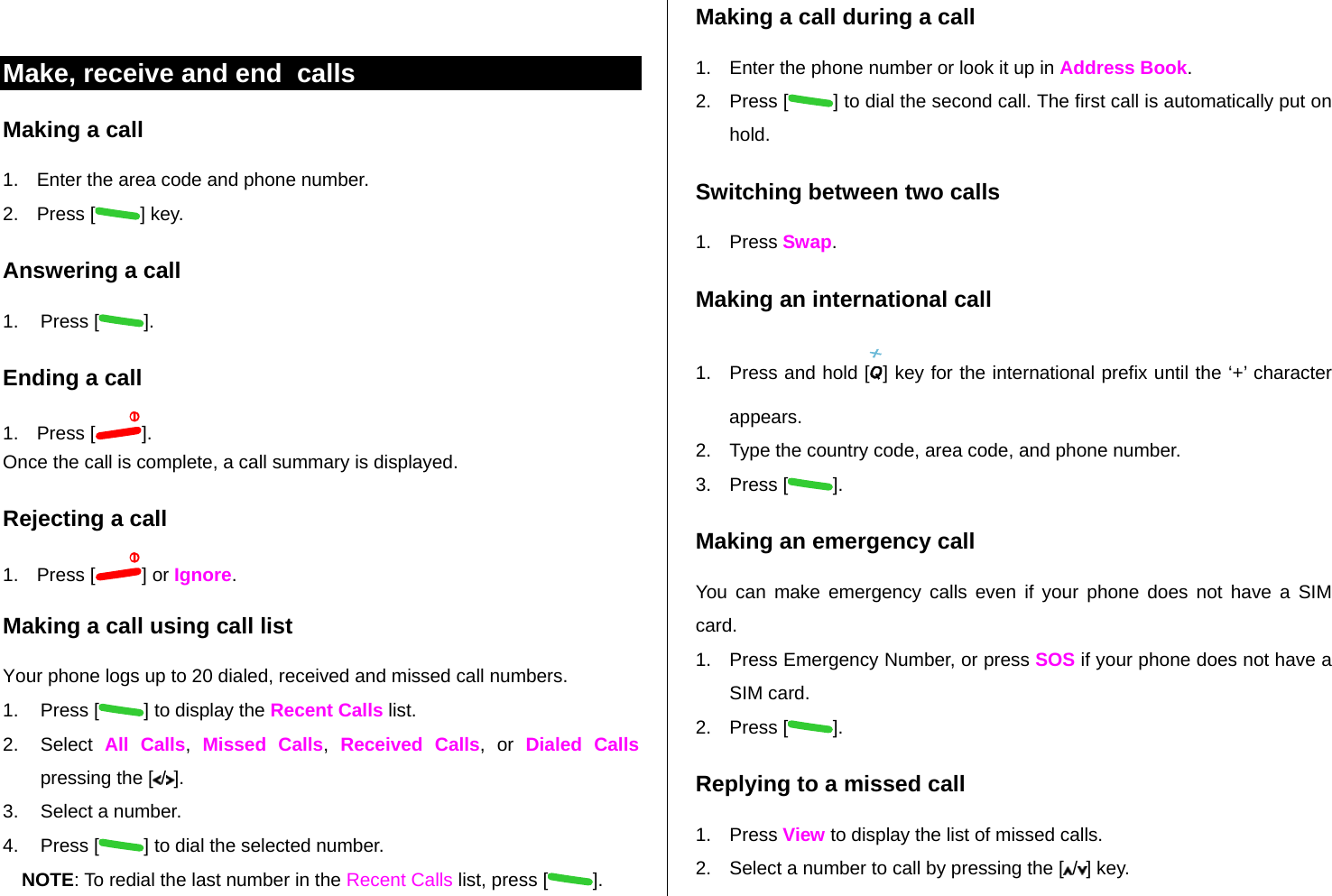  Make, receive and end  calls Making a call 1.  Enter the area code and phone number. 2. Press [ ] key. Answering a call 1. Press [ ]. Ending a call 1. Press [ ]. Once the call is complete, a call summary is displayed. Rejecting a call 1. Press [ ] or Ignore. Making a call using call list Your phone logs up to 20 dialed, received and missed call numbers.   1. Press [ ] to display the Recent Calls list. 2. Select All Calls,  Missed Calls,  Received Calls, or Dialed Calls pressing the [ /]. 3.  Select a number. 4. Press [ ] to dial the selected number. NOTE: To redial the last number in the Recent Calls list, press [ ]. Making a call during a call 1.  Enter the phone number or look it up in Address Book. 2. Press [ ] to dial the second call. The first call is automatically put on hold. Switching between two calls 1. Press Swap. Making an international call 1.  Press and hold [ ] key for the international prefix until the ‘+’ character appears. 2.  Type the country code, area code, and phone number. 3. Press [ ]. Making an emergency call You can make emergency calls even if your phone does not have a SIM card. 1.  Press Emergency Number, or press SOS if your phone does not have a SIM card. 2. Press [ ]. Replying to a missed call 1. Press View to display the list of missed calls.  2.  Select a number to call by pressing the [ /] key. 