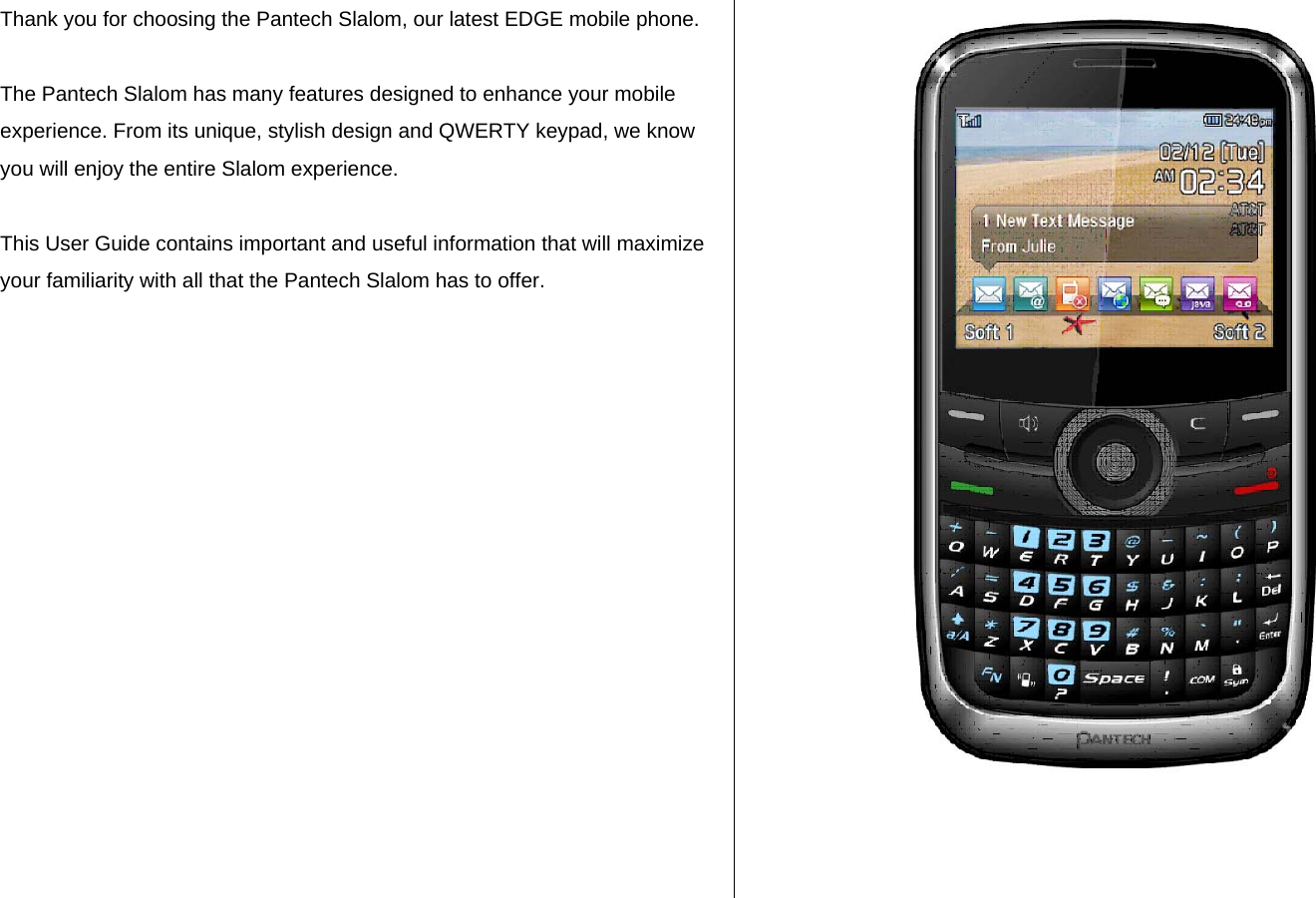 Thank you for choosing the Pantech Slalom, our latest EDGE mobile phone.   The Pantech Slalom has many features designed to enhance your mobile experience. From its unique, stylish design and QWERTY keypad, we know you will enjoy the entire Slalom experience.   This User Guide contains important and useful information that will maximize your familiarity with all that the Pantech Slalom has to offer.             