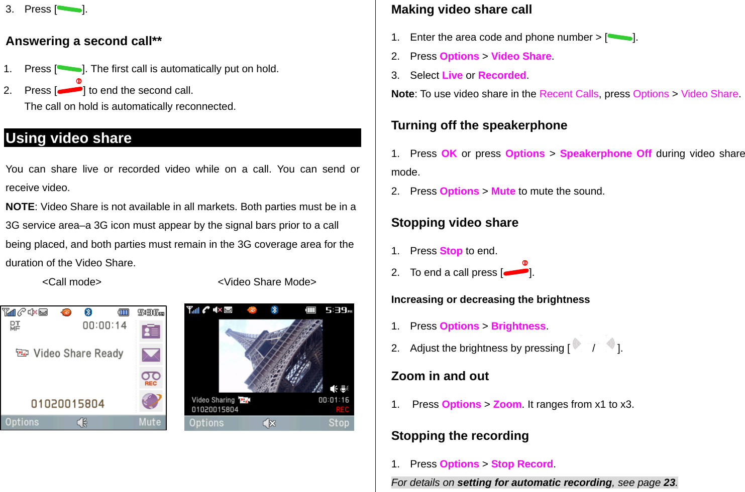 3. Press [ ]. Answering a second call** 1. Press [ ]. The first call is automatically put on hold. 2. Press [ ] to end the second call.  The call on hold is automatically reconnected. Using video share You can share live or recorded video while on a call. You can send or receive video. NOTE: Video Share is not available in all markets. Both parties must be in a 3G service area–a 3G icon must appear by the signal bars prior to a call being placed, and both parties must remain in the 3G coverage area for the duration of the Video Share. &lt;Call mode&gt;                                        &lt;Video Share Mode&gt;  Making video share call  1.  Enter the area code and phone number &gt; [ ]. 2. Press Options &gt; Video Share.  3. Select Live or Recorded. Note: To use video share in the Recent Calls, press Options &gt; Video Share. Turning off the speakerphone 1. Press OK or press Options &gt; Speakerphone Off during video share mode.  2. Press Options &gt; Mute to mute the sound.  Stopping video share 1. Press Stop to end. 2.  To end a call press [ ]. Increasing or decreasing the brightness 1. Press Options &gt; Brightness.  2.  Adjust the brightness by pressing [   /   ].  Zoom in and out 1. Press Options &gt; Zoom. It ranges from x1 to x3. Stopping the recording 1. Press Options &gt; Stop Record. For details on setting for automatic recording, see page 23. 