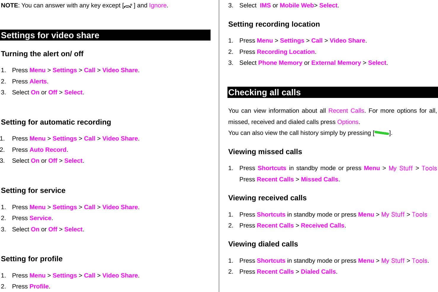 NOTE: You can answer with any key except [  ] and Ignore.  Settings for video share Turning the alert on/ off  1. Press Menu &gt; Settings &gt; Call &gt; Video Share. 2. Press Alerts. 3. Select On or Off &gt; Select.  Setting for automatic recording 1. Press Menu &gt; Settings &gt; Call &gt; Video Share. 2. Press Auto Record. 3. Select On or Off &gt; Select.  Setting for service 1. Press Menu &gt; Settings &gt; Call &gt; Video Share. 2. Press Service. 3. Select On or Off &gt; Select.  Setting for profile 1. Press Menu &gt; Settings &gt; Call &gt; Video Share. 2. Press Profile. 3. Select  IMS or Mobile Web&gt; Select. Setting recording location 1. Press Menu &gt; Settings &gt; Call &gt; Video Share. 2. Press Recording Location. 3. Select Phone Memory or External Memory &gt; Select.   Checking all calls You can view information about all Recent Calls. For more options for all, missed, received and dialed calls press Options.  You can also view the call history simply by pressing [ ]. Viewing missed calls 1. Press Shortcuts  in standby mode or press Menu &gt; My Stuff  &gt; Tools Press Recent Calls &gt; Missed Calls. Viewing received calls 1. Press Shortcuts in standby mode or press Menu &gt; My Stuff &gt; Tools 2. Press Recent Calls &gt; Received Calls. Viewing dialed calls 1. Press Shortcuts in standby mode or press Menu &gt; My Stuff &gt; Tools.  2. Press Recent Calls &gt; Dialed Calls. 