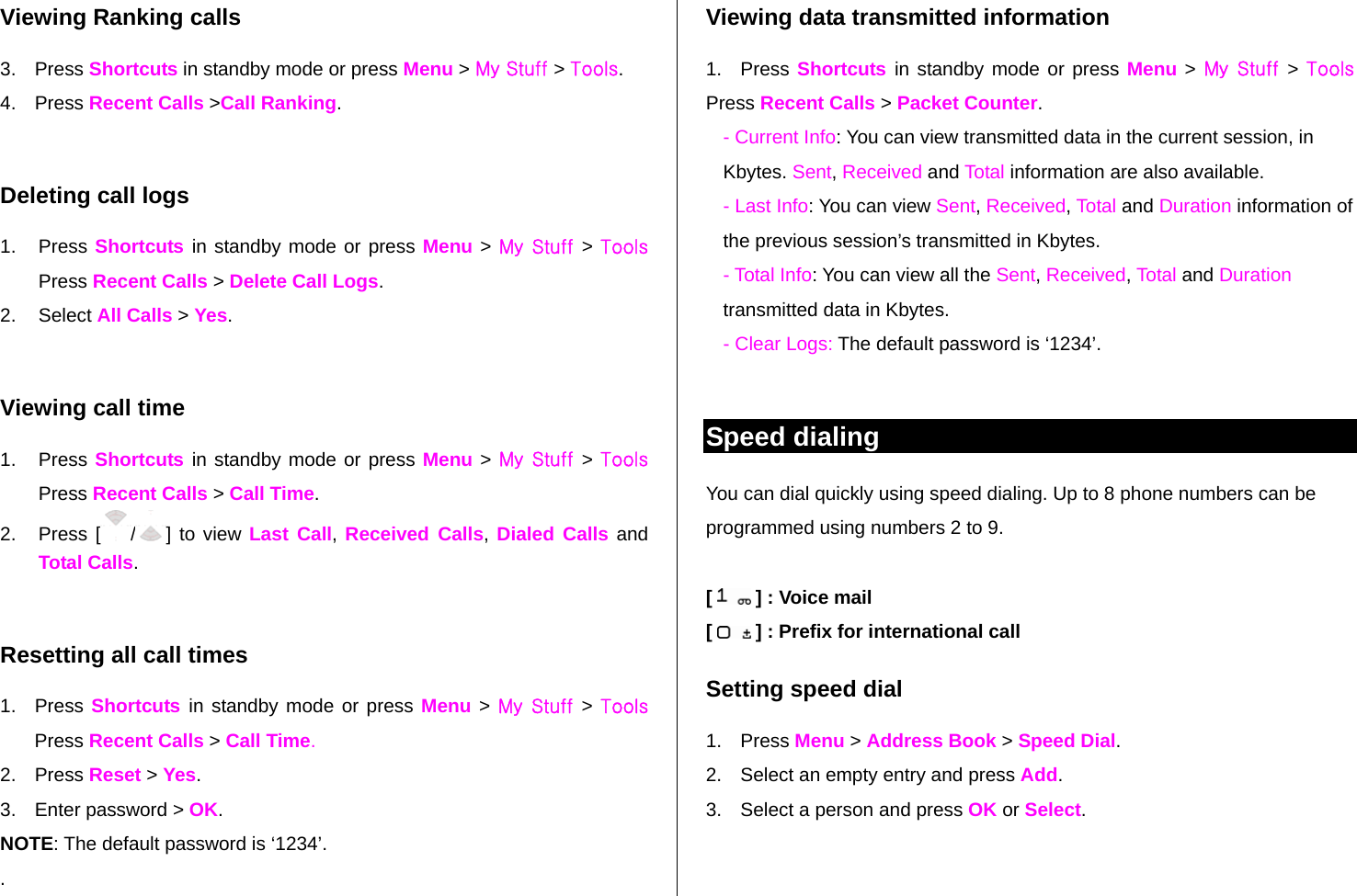 Viewing Ranking calls 3. Press Shortcuts in standby mode or press Menu &gt; My Stuff &gt; Tools.  4. Press Recent Calls &gt;Call Ranking.  Deleting call logs 1. Press Shortcuts  in standby mode or press Menu &gt; My Stuff &gt; Tools Press Recent Calls &gt; Delete Call Logs. 2. Select All Calls &gt; Yes.   Viewing call time 1. Press Shortcuts  in standby mode or press Menu &gt; My Stuff &gt; Tools Press Recent Calls &gt; Call Time.  2. Press [ /] to view Last Call, Received Calls, Dialed Calls and Total Calls.  Resetting all call times 1. Press Shortcuts  in standby mode or press Menu &gt; My Stuff  &gt; Tools Press Recent Calls &gt; Call Time. 2. Press Reset &gt; Yes. 3.  Enter password &gt; OK. NOTE: The default password is ‘1234’. . Viewing data transmitted information 1. Press Shortcuts  in standby mode or press Menu &gt; My Stuff  &gt; Tools Press Recent Calls &gt; Packet Counter.  - Current Info: You can view transmitted data in the current session, in Kbytes. Sent, Received and Total information are also available.  - Last Info: You can view Sent, Received, Total and Duration information of the previous session’s transmitted in Kbytes. - Total Info: You can view all the Sent, Received, Total and Duration transmitted data in Kbytes.  - Clear Logs: The default password is ‘1234’.  Speed dialing You can dial quickly using speed dialing. Up to 8 phone numbers can be programmed using numbers 2 to 9.  [   ] : Voice mail [   ] : Prefix for international call Setting speed dial 1. Press Menu &gt; Address Book &gt; Speed Dial. 2.  Select an empty entry and press Add.  3.  Select a person and press OK or Select. 