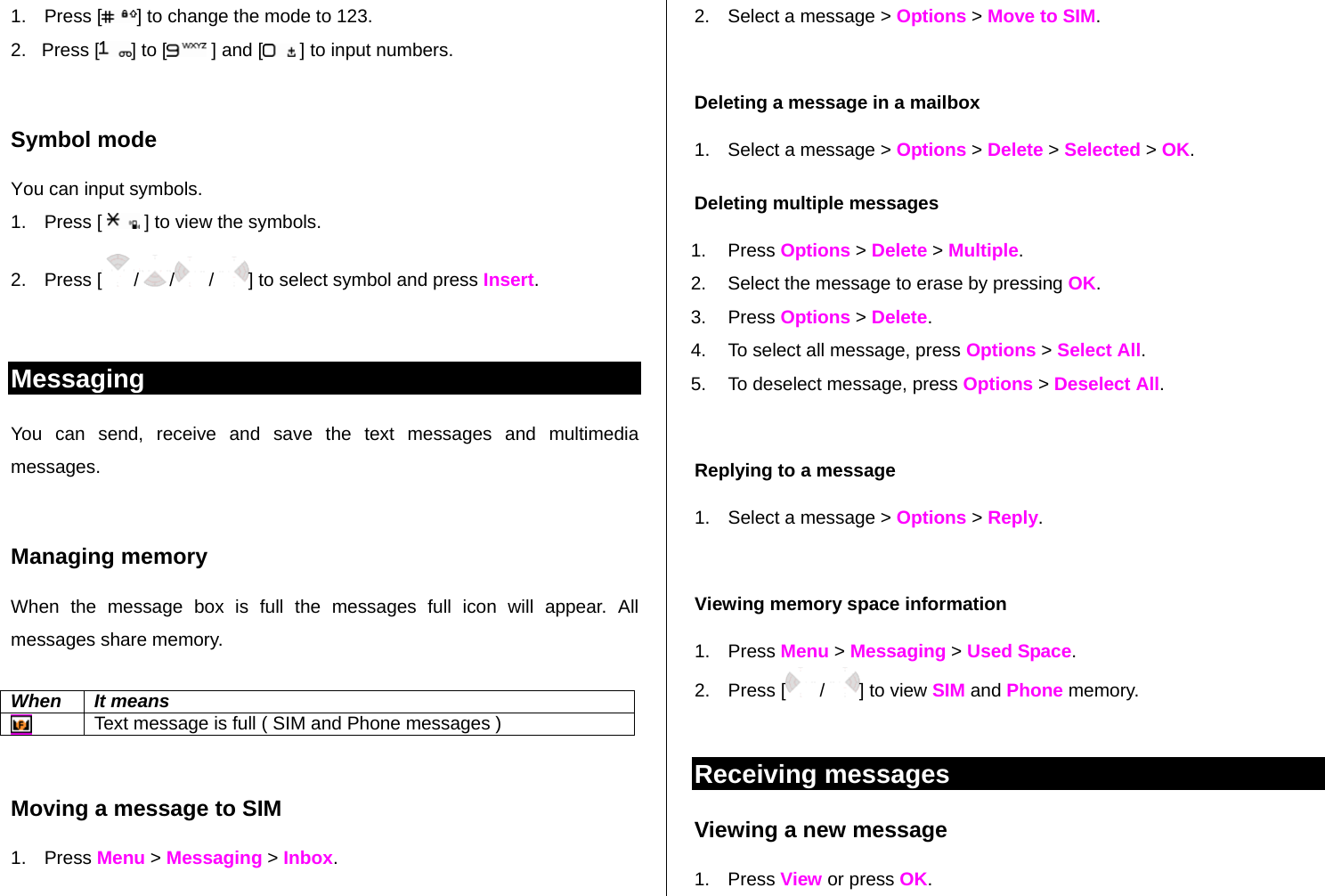 1. Press [ ] to change the mode to 123. 2.   Press [ ] to [  ] and [  ] to input numbers.  Symbol mode You can input symbols. 1. Press [   ] to view the symbols. 2. Press [ / /  /  ] to select symbol and press Insert.   Messaging You can send, receive and save the text messages and multimedia messages.   Managing memory  When the message box is full the messages full icon will appear. All messages share memory.  When It means  Text message is full ( SIM and Phone messages )  Moving a message to SIM  1. Press Menu &gt; Messaging &gt; Inbox.  2.  Select a message &gt; Options &gt; Move to SIM.  Deleting a message in a mailbox 1.  Select a message &gt; Options &gt; Delete &gt; Selected &gt; OK. Deleting multiple messages  1. Press Options &gt; Delete &gt; Multiple. 2.  Select the message to erase by pressing OK.  3. Press Options &gt; Delete. 4.  To select all message, press Options &gt; Select All. 5.  To deselect message, press Options &gt; Deselect All.  Replying to a message 1.  Select a message &gt; Options &gt; Reply.   Viewing memory space information 1. Press Menu &gt; Messaging &gt; Used Space. 2. Press [  /  ] to view SIM and Phone memory.  Receiving messages  Viewing a new message 1. Press View or press OK.  