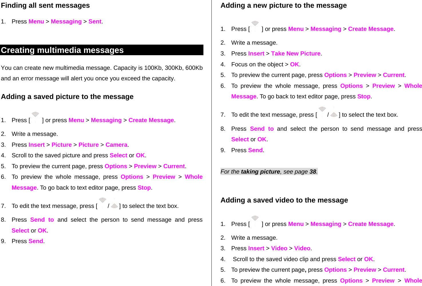 Finding all sent messages 1. Press Menu &gt; Messaging &gt; Sent.  Creating multimedia messages You can create new multimedia message. Capacity is 100Kb, 300Kb, 600Kb and an error message will alert you once you exceed the capacity. Adding a saved picture to the message 1. Press [  ] or press Menu &gt; Messaging &gt; Create Message. 2.  Write a message. 3. Press Insert &gt; Picture &gt; Picture &gt; Camera. 4.  Scroll to the saved picture and press Select or OK.  5.  To preview the current page, press Options &gt; Preview &gt; Current. 6.  To preview the whole message, press Options &gt; Preview &gt; Whole Message. To go back to text editor page, press Stop. 7.  To edit the text message, press [ /] to select the text box. 8. Press Send to and select the person to send message and press Select or OK. 9. Press Send.  Adding a new picture to the message 1. Press [  ] or press Menu &gt; Messaging &gt; Create Message. 2.  Write a message. 3. Press Insert &gt; Take New Picture.  4.  Focus on the object &gt; OK. 5.  To preview the current page, press Options &gt; Preview &gt; Current. 6.  To preview the whole message, press Options &gt; Preview &gt; Whole Message. To go back to text editor page, press Stop. 7.  To edit the text message, press [ /] to select the text box. 8. Press Send to and select the person to send message and press Select or OK.  9. Press Send.  For the taking picture, see page 38.     Adding a saved video to the message 1. Press [  ] or press Menu &gt; Messaging &gt; Create Message. 2.  Write a message. 3. Press Insert &gt; Video &gt; Video. 4.   Scroll to the saved video clip and press Select or OK. 5.  To preview the current page, press Options &gt; Preview &gt; Current. 6.  To preview the whole message, press Options &gt; Preview  &gt; Whole 
