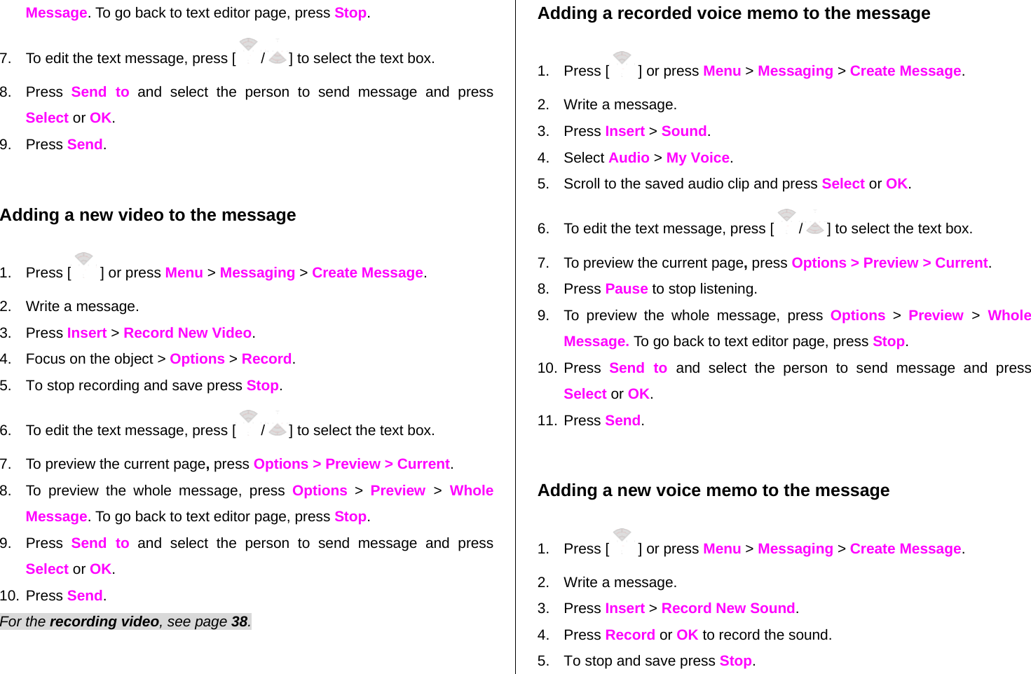 Message. To go back to text editor page, press Stop. 7.  To edit the text message, press [ /] to select the text box. 8. Press Send to and select the person to send message and press Select or OK. 9. Press Send.  Adding a new video to the message  1. Press [  ] or press Menu &gt; Messaging &gt; Create Message. 2.  Write a message. 3. Press Insert &gt; Record New Video. 4.  Focus on the object &gt; Options &gt; Record. 5.  To stop recording and save press Stop.   6.  To edit the text message, press [ /] to select the text box. 7.  To preview the current page, press Options &gt; Preview &gt; Current. 8.  To preview the whole message, press Options &gt; Preview  &gt; Whole Message. To go back to text editor page, press Stop. 9. Press Send to and select the person to send message and press Select or OK. 10. Press Send. For the recording video, see page 38. Adding a recorded voice memo to the message 1. Press [  ] or press Menu &gt; Messaging &gt; Create Message. 2.  Write a message. 3. Press Insert &gt; Sound.  4. Select Audio &gt; My Voice.  5.  Scroll to the saved audio clip and press Select or OK. 6.  To edit the text message, press [ /] to select the text box. 7.  To preview the current page, press Options &gt; Preview &gt; Current. 8. Press Pause to stop listening. 9.  To preview the whole message, press Options &gt; Preview  &gt; Whole Message. To go back to text editor page, press Stop. 10. Press Send to and select the person to send message and press Select or OK. 11. Press Send.  Adding a new voice memo to the message 1. Press [  ] or press Menu &gt; Messaging &gt; Create Message. 2.  Write a message. 3. Press Insert &gt; Record New Sound. 4. Press Record or OK to record the sound. 5.  To stop and save press Stop. 
