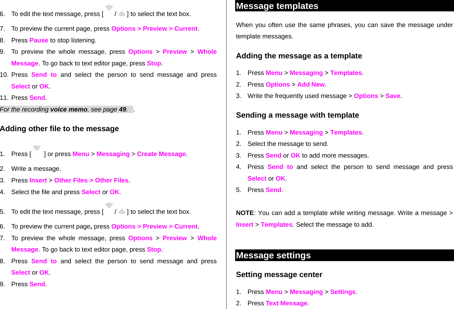 6.  To edit the text message, press [ /] to select the text box. 7.  To preview the current page, press Options &gt; Preview &gt; Current. 8. Press Pause to stop listening. 9.  To preview the whole message, press Options &gt; Preview  &gt; Whole Message. To go back to text editor page, press Stop. 10. Press Send to and select the person to send message and press Select or OK. 11. Press Send.   For the recording voice memo, see page 49.   . Adding other file to the message 1. Press [  ] or press Menu &gt; Messaging &gt; Create Message. 2.  Write a message. 3. Press Insert &gt; Other Files &gt; Other Files.  4.  Select the file and press Select or OK.  5.  To edit the text message, press [ /] to select the text box. 6.  To preview the current page, press Options &gt; Preview &gt; Current. 7.  To preview the whole message, press Options &gt; Preview  &gt; Whole Message. To go back to text editor page, press Stop. 8. Press Send to and select the person to send message and press Select or OK. 9. Press Send.   Message templates When you often use the same phrases, you can save the message under template messages.  Adding the message as a template 1. Press Menu &gt; Messaging &gt; Templates.   2. Press Options &gt; Add New.  3.  Write the frequently used message &gt; Options &gt; Save.  Sending a message with template 1. Press Menu &gt; Messaging &gt; Templates. 2.  Select the message to send.  3. Press Send or OK to add more messages.  4. Press Send to and select the person to send message and press Select or OK. 5. Press Send.    NOTE: You can add a template while writing message. Write a message &gt; Insert &gt; Templates. Select the message to add.   Message settings  Setting message center 1. Press Menu &gt; Messaging &gt; Settings.  2. Press Text Message. 