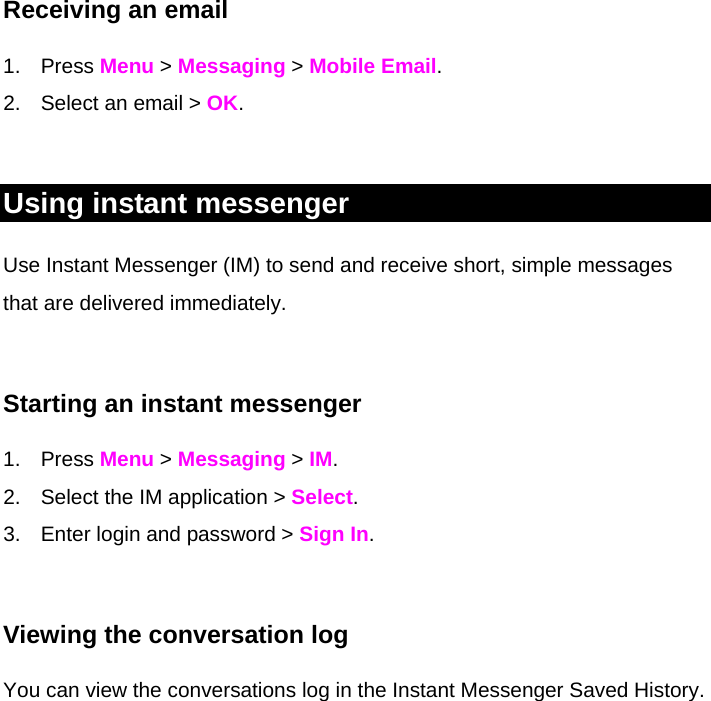 Receiving an email 1. Press Menu &gt; Messaging &gt; Mobile Email. 2.  Select an email &gt; OK.  Using instant messenger Use Instant Messenger (IM) to send and receive short, simple messages that are delivered immediately.  Starting an instant messenger 1. Press Menu &gt; Messaging &gt; IM. 2.  Select the IM application &gt; Select. 3.  Enter login and password &gt; Sign In.   Viewing the conversation log You can view the conversations log in the Instant Messenger Saved History. 