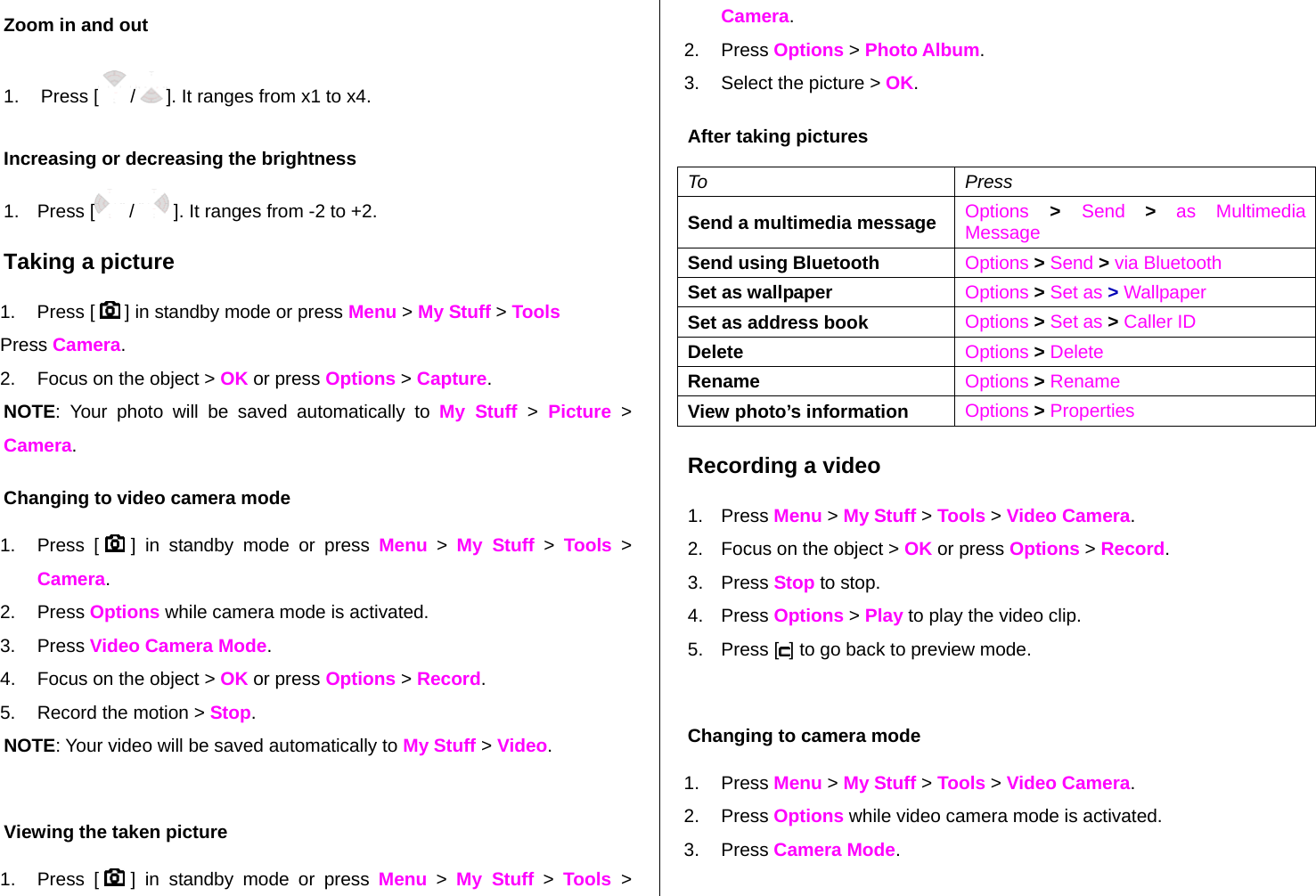 Zoom in and out  1. Press [ /]. It ranges from x1 to x4. Increasing or decreasing the brightness 1. Press [  /   ]. It ranges from -2 to +2. Taking a picture 1. Press [   ] in standby mode or press Menu &gt; My Stuff &gt; Tools  Press Camera.   2.  Focus on the object &gt; OK or press Options &gt; Capture. NOTE: Your photo will be saved automatically to My Stuff &gt; Picture &gt; Camera. Changing to video camera mode 1. Press [   ] in standby mode or press Menu &gt; My Stuff &gt; Tools &gt; Camera. 2. Press Options while camera mode is activated. 3. Press Video Camera Mode. 4.  Focus on the object &gt; OK or press Options &gt; Record. 5.  Record the motion &gt; Stop. NOTE: Your video will be saved automatically to My Stuff &gt; Video.  Viewing the taken picture 1. Press [   ] in standby mode or press Menu &gt; My Stuff &gt; Tools  &gt; Camera. 2. Press Options &gt; Photo Album. 3.  Select the picture &gt; OK. After taking pictures To Press Send a multimedia message  Options &gt; Send  &gt; as Multimedia Message Send using Bluetooth  Options &gt; Send &gt; via Bluetooth Set as wallpaper  Options &gt; Set as &gt; Wallpaper Set as address book  Options &gt; Set as &gt; Caller ID Delete   Options &gt; Delete Rename  Options &gt; Rename View photo’s information  Options &gt; Properties Recording a video 1. Press Menu &gt; My Stuff &gt; Tools &gt; Video Camera.  2.  Focus on the object &gt; OK or press Options &gt; Record. 3. Press Stop to stop. 4. Press Options &gt; Play to play the video clip. 5. Press [ ] to go back to preview mode.   Changing to camera mode 1. Press Menu &gt; My Stuff &gt; Tools &gt; Video Camera. 2. Press Options while video camera mode is activated. 3. Press Camera Mode. 