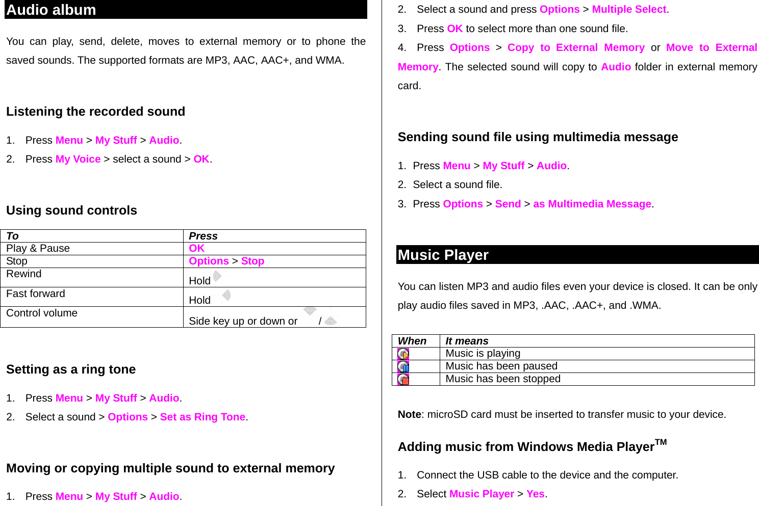 Audio album You can play, send, delete, moves to external memory or to phone the saved sounds. The supported formats are MP3, AAC, AAC+, and WMA.   Listening the recorded sound 1. Press Menu &gt; My Stuff &gt; Audio. 2. Press My Voice &gt; select a sound &gt; OK.  Using sound controls To Press Play &amp; Pause    OK Stop   Options &gt; Stop Rewind  Hold    Fast forward  Hold   Control volume  Side key up or down or  /   Setting as a ring tone 1. Press Menu &gt; My Stuff &gt; Audio. 2.  Select a sound &gt; Options &gt; Set as Ring Tone.  Moving or copying multiple sound to external memory  1. Press Menu &gt; My Stuff &gt; Audio. 2.  Select a sound and press Options &gt; Multiple Select. 3. Press OK to select more than one sound file.  4. Press Options &gt; Copy to External Memory or  Move to External Memory. The selected sound will copy to Audio folder in external memory card.   Sending sound file using multimedia message 1. Press Menu &gt; My Stuff &gt; Audio. 2.  Select a sound file. 3. Press Options &gt; Send &gt; as Multimedia Message.  Music Player You can listen MP3 and audio files even your device is closed. It can be only play audio files saved in MP3, .AAC, .AAC+, and .WMA.  When It means  Music is playing  Music has been paused  Music has been stopped  Note: microSD card must be inserted to transfer music to your device. Adding music from Windows Media PlayerTM 1.  Connect the USB cable to the device and the computer. 2. Select Music Player &gt; Yes. 