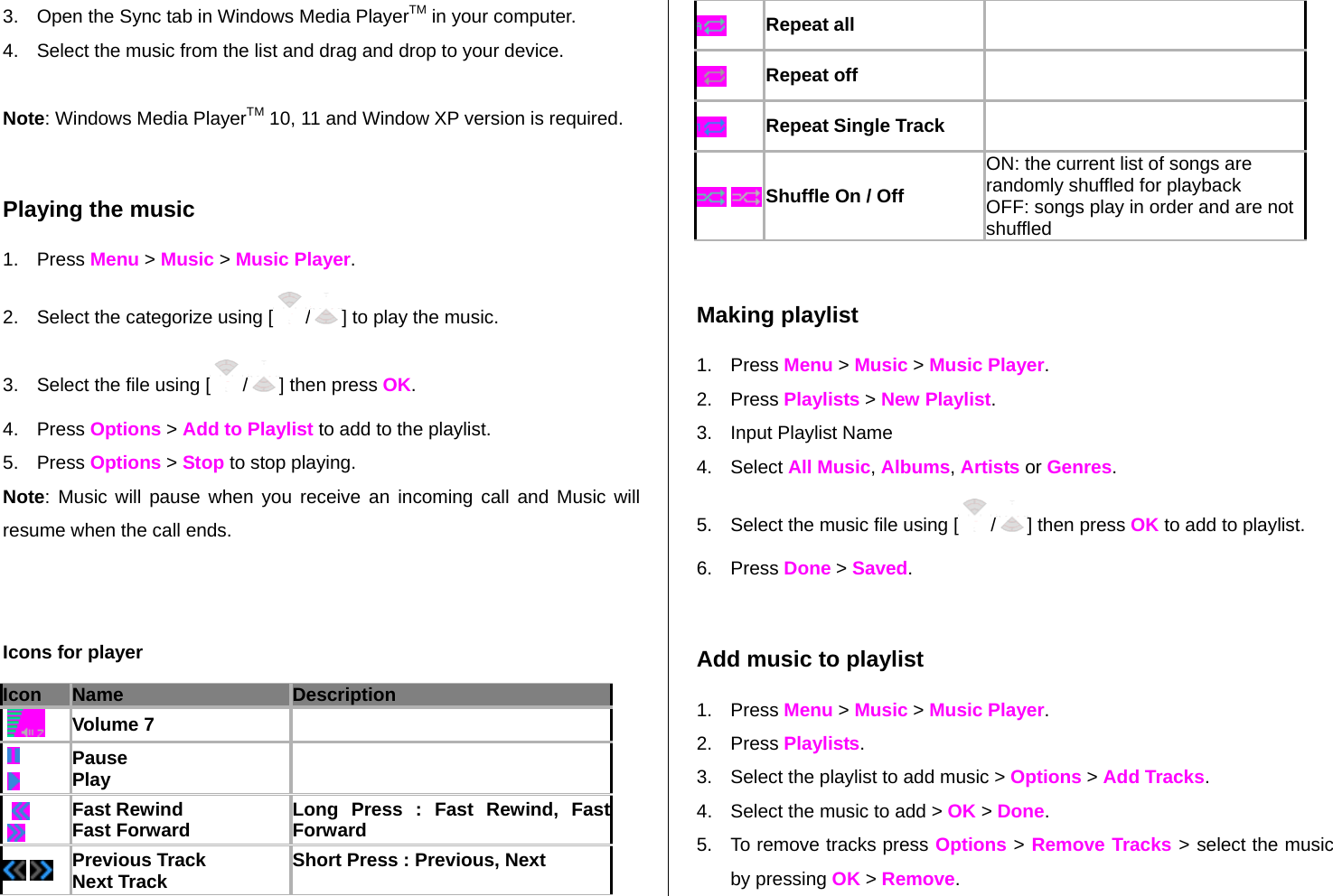 3.  Open the Sync tab in Windows Media PlayerTM in your computer. 4.  Select the music from the list and drag and drop to your device.   Note: Windows Media PlayerTM 10, 11 and Window XP version is required.   Playing the music 1. Press Menu &gt; Music &gt; Music Player. 2.  Select the categorize using [ /] to play the music. 3.  Select the file using [ /] then press OK. 4. Press Options &gt; Add to Playlist to add to the playlist.   5. Press Options &gt; Stop to stop playing. Note: Music will pause when you receive an incoming call and Music will resume when the call ends.   Icons for player Icon Name Description     Volume 7        Pause Play       Fast Rewind Fast Forward  Long Press : Fast Rewind, Fast Forward   Previous Track Next Track  Short Press : Previous, Next   Repeat all     Repeat off    Repeat Single Track      Shuffle On / Off ON: the current list of songs are randomly shuffled for playback OFF: songs play in order and are not shuffled  Making playlist 1. Press Menu &gt; Music &gt; Music Player. 2. Press Playlists &gt; New Playlist.  3.  Input Playlist Name 4. Select All Music, Albums, Artists or Genres.   5.  Select the music file using [/] then press OK to add to playlist. 6. Press Done &gt; Saved.  Add music to playlist 1. Press Menu &gt; Music &gt; Music Player. 2. Press Playlists. 3.  Select the playlist to add music &gt; Options &gt; Add Tracks. 4.  Select the music to add &gt; OK &gt; Done. 5.  To remove tracks press Options &gt; Remove Tracks &gt; select the music by pressing OK &gt; Remove. 