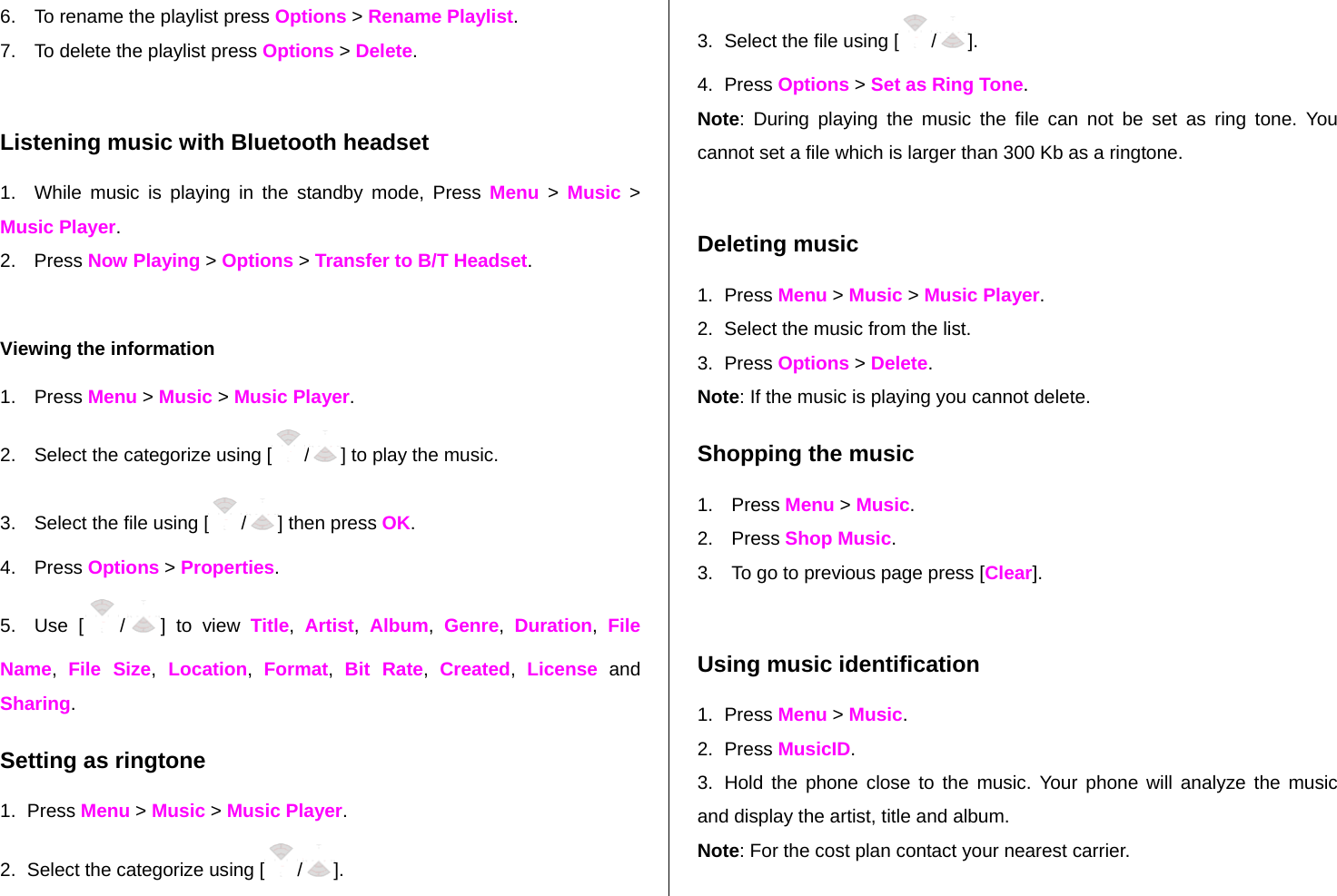 6.  To rename the playlist press Options &gt; Rename Playlist. 7.  To delete the playlist press Options &gt; Delete.   Listening music with Bluetooth headset 1.  While music is playing in the standby mode, Press Menu &gt; Music &gt; Music Player. 2. Press Now Playing &gt; Options &gt; Transfer to B/T Headset.  Viewing the information  1. Press Menu &gt; Music &gt; Music Player. 2.  Select the categorize using [ /] to play the music. 3.  Select the file using [ /] then press OK. 4. Press Options &gt; Properties. 5. Use [ /] to view Title,  Artist,  Album,  Genre,  Duration,  File Name,  File Size, Location,  Format,  Bit Rate,  Created,  License and Sharing.  Setting as ringtone 1. Press Menu &gt; Music &gt; Music Player. 2.  Select the categorize using [ /]. 3.  Select the file using [ /]. 4. Press Options &gt; Set as Ring Tone. Note: During playing the music the file can not be set as ring tone. You cannot set a file which is larger than 300 Kb as a ringtone.   Deleting music 1. Press Menu &gt; Music &gt; Music Player. 2.  Select the music from the list. 3. Press Options &gt; Delete.  Note: If the music is playing you cannot delete.  Shopping the music 1. Press Menu &gt; Music. 2. Press Shop Music. 3.  To go to previous page press [Clear].  Using music identification 1. Press Menu &gt; Music. 2. Press MusicID. 3.  Hold the phone close to the music. Your phone will analyze the music and display the artist, title and album. Note: For the cost plan contact your nearest carrier. 
