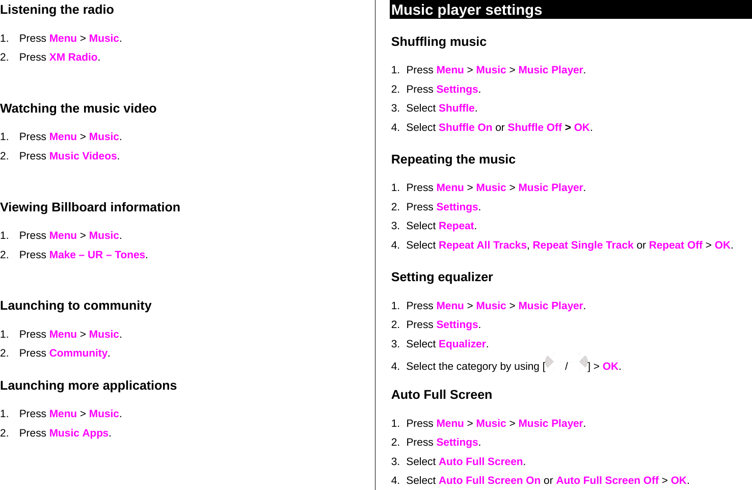 Listening the radio 1. Press Menu &gt; Music. 2. Press XM Radio.  Watching the music video 1. Press Menu &gt; Music. 2. Press Music Videos.  Viewing Billboard information 1. Press Menu &gt; Music. 2. Press Make – UR – Tones.  Launching to community 1. Press Menu &gt; Music. 2. Press Community. Launching more applications 1. Press Menu &gt; Music. 2. Press Music Apps. Music player settings Shuffling music 1. Press Menu &gt; Music &gt; Music Player. 2. Press Settings.  3. Select Shuffle. 4. Select Shuffle On or Shuffle Off &gt; OK. Repeating the music 1. Press Menu &gt; Music &gt; Music Player. 2. Press Settings.  3. Select Repeat. 4. Select Repeat All Tracks, Repeat Single Track or Repeat Off &gt; OK. Setting equalizer 1. Press Menu &gt; Music &gt; Music Player. 2. Press Settings.  3. Select Equalizer. 4.  Select the category by using [  /  ] &gt; OK. Auto Full Screen 1. Press Menu &gt; Music &gt; Music Player. 2. Press Settings.  3. Select Auto Full Screen. 4. Select Auto Full Screen On or Auto Full Screen Off &gt; OK. 
