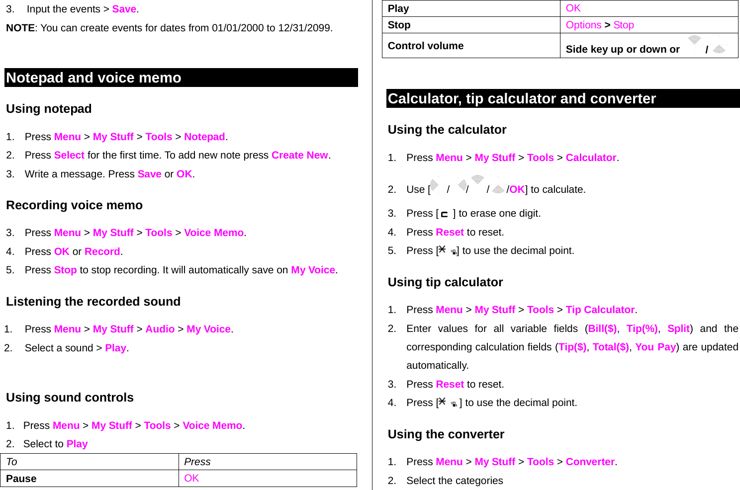 3.  Input the events &gt; Save. NOTE: You can create events for dates from 01/01/2000 to 12/31/2099.  Notepad and voice memo Using notepad 1. Press Menu &gt; My Stuff &gt; Tools &gt; Notepad. 2. Press Select for the first time. To add new note press Create New. 3.  Write a message. Press Save or OK. Recording voice memo 3. Press Menu &gt; My Stuff &gt; Tools &gt; Voice Memo. 4. Press OK or Record.  5. Press Stop to stop recording. It will automatically save on My Voice. Listening the recorded sound 1. Press Menu &gt; My Stuff &gt; Audio &gt; My Voice. 2.  Select a sound &gt; Play.  Using sound controls 1.   Press Menu &gt; My Stuff &gt; Tools &gt; Voice Memo. 2.   Select to Play To Press Pause    OK Play  OK Stop    Options &gt; Stop Control volume  Side key up or down or    /   Calculator, tip calculator and converter  Using the calculator 1. Press Menu &gt; My Stuff &gt; Tools &gt; Calculator. 2. Use [ / / / /OK] to calculate. 3. Press [   ] to erase one digit.  4. Press Reset to reset. 5. Press [ ] to use the decimal point. Using tip calculator 1. Press Menu &gt; My Stuff &gt; Tools &gt; Tip Calculator. 2.  Enter values for all variable fields (Bill($),  Tip(%),  Split) and the corresponding calculation fields (Tip($), Total($), You Pay) are updated automatically.  3. Press Reset to reset. 4. Press [  ] to use the decimal point. Using the converter 1. Press Menu &gt; My Stuff &gt; Tools &gt; Converter. 2.  Select the categories  