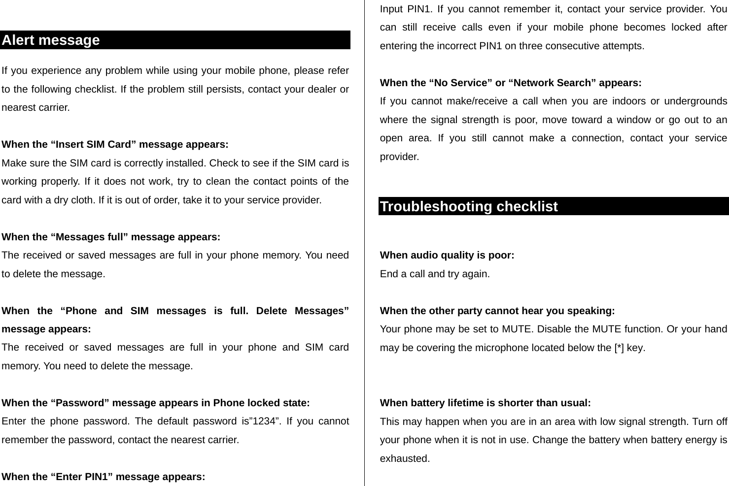  Alert message If you experience any problem while using your mobile phone, please refer to the following checklist. If the problem still persists, contact your dealer or nearest carrier.  When the “Insert SIM Card” message appears:  Make sure the SIM card is correctly installed. Check to see if the SIM card is working properly. If it does not work, try to clean the contact points of the card with a dry cloth. If it is out of order, take it to your service provider.  When the “Messages full” message appears: The received or saved messages are full in your phone memory. You need to delete the message.  When the “Phone and SIM messages is full. Delete Messages” message appears: The received or saved messages are full in your phone and SIM card memory. You need to delete the message.  When the “Password” message appears in Phone locked state: Enter the phone password. The default password is”1234”. If you cannot remember the password, contact the nearest carrier.  When the “Enter PIN1” message appears: Input PIN1. If you cannot remember it, contact your service provider. You can still receive calls even if your mobile phone becomes locked after entering the incorrect PIN1 on three consecutive attempts.  When the “No Service” or “Network Search” appears: If you cannot make/receive a call when you are indoors or undergrounds where the signal strength is poor, move toward a window or go out to an open area. If you still cannot make a connection, contact your service provider.  Troubleshooting checklist  When audio quality is poor: End a call and try again.   When the other party cannot hear you speaking: Your phone may be set to MUTE. Disable the MUTE function. Or your hand may be covering the microphone located below the [*] key.   When battery lifetime is shorter than usual: This may happen when you are in an area with low signal strength. Turn off your phone when it is not in use. Change the battery when battery energy is exhausted.  