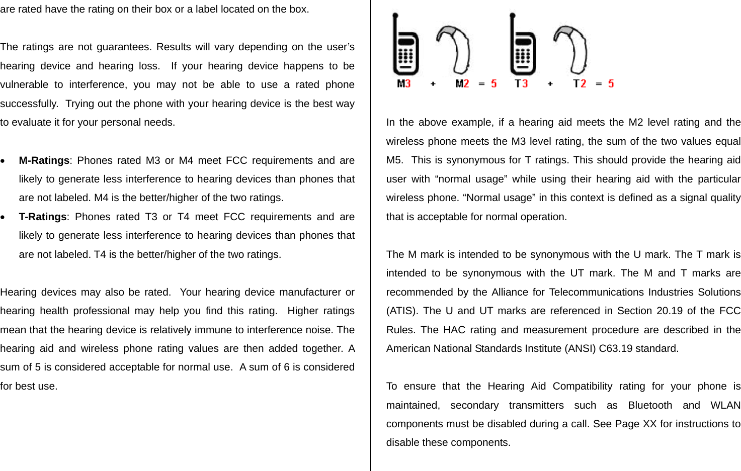 are rated have the rating on their box or a label located on the box.   The ratings are not guarantees. Results will vary depending on the user’s hearing device and hearing loss.  If your hearing device happens to be vulnerable to interference, you may not be able to use a rated phone successfully.  Trying out the phone with your hearing device is the best way to evaluate it for your personal needs.  • M-Ratings: Phones rated M3 or M4 meet FCC requirements and are likely to generate less interference to hearing devices than phones that are not labeled. M4 is the better/higher of the two ratings. • T-Ratings: Phones rated T3 or T4 meet FCC requirements and are likely to generate less interference to hearing devices than phones that are not labeled. T4 is the better/higher of the two ratings.  Hearing devices may also be rated.  Your hearing device manufacturer or hearing health professional may help you find this rating.  Higher ratings mean that the hearing device is relatively immune to interference noise. The hearing aid and wireless phone rating values are then added together. A sum of 5 is considered acceptable for normal use.  A sum of 6 is considered for best use.    In the above example, if a hearing aid meets the M2 level rating and the wireless phone meets the M3 level rating, the sum of the two values equal M5.  This is synonymous for T ratings. This should provide the hearing aid user with “normal usage” while using their hearing aid with the particular wireless phone. “Normal usage” in this context is defined as a signal quality that is acceptable for normal operation.   The M mark is intended to be synonymous with the U mark. The T mark is intended to be synonymous with the UT mark. The M and T marks are recommended by the Alliance for Telecommunications Industries Solutions (ATIS). The U and UT marks are referenced in Section 20.19 of the FCC Rules. The HAC rating and measurement procedure are described in the American National Standards Institute (ANSI) C63.19 standard.  To ensure that the Hearing Aid Compatibility rating for your phone is maintained, secondary transmitters such as Bluetooth and WLAN components must be disabled during a call. See Page XX for instructions to disable these components.  