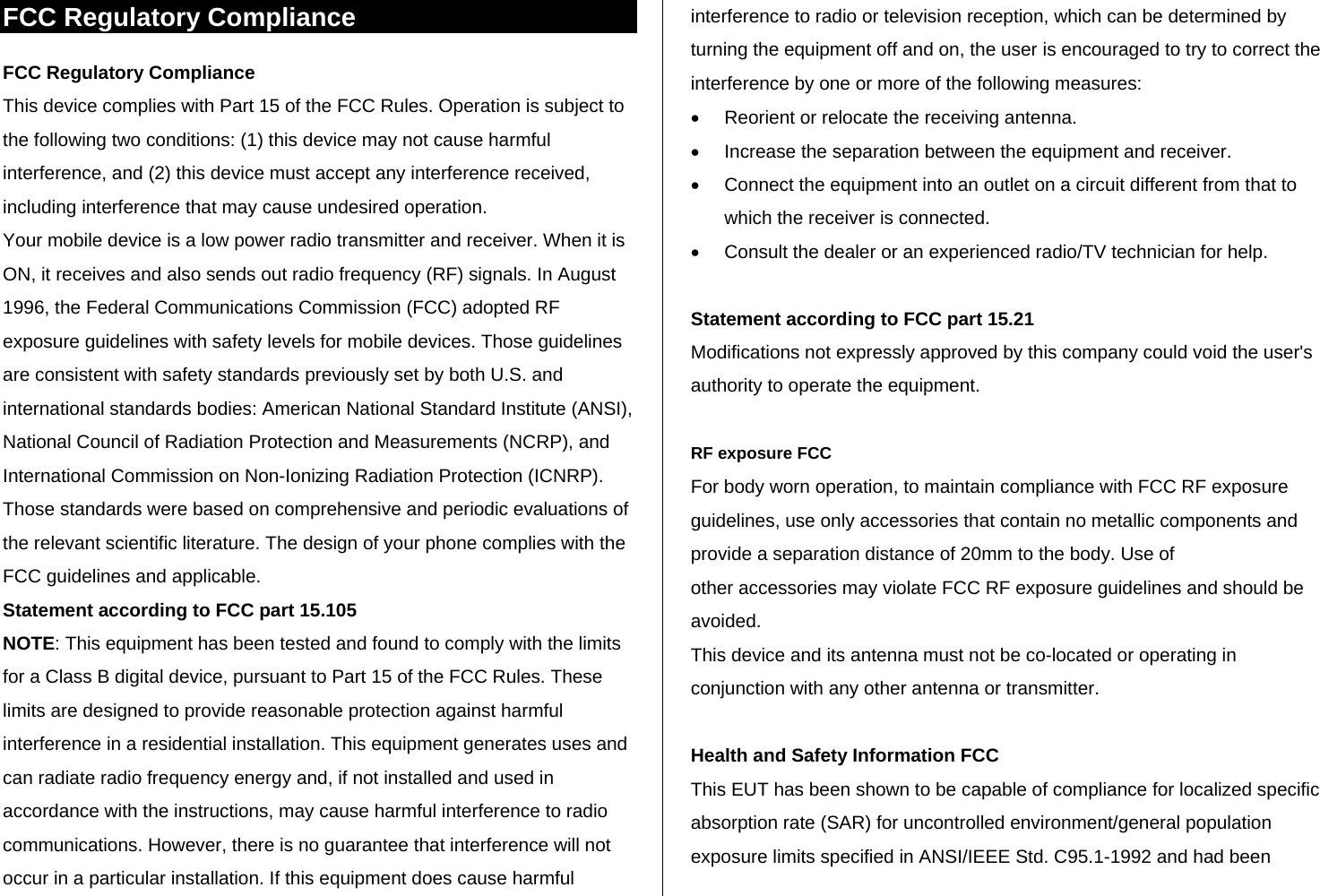 FCC Regulatory Compliance FCC Regulatory Compliance This device complies with Part 15 of the FCC Rules. Operation is subject to the following two conditions: (1) this device may not cause harmful interference, and (2) this device must accept any interference received, including interference that may cause undesired operation. Your mobile device is a low power radio transmitter and receiver. When it is ON, it receives and also sends out radio frequency (RF) signals. In August 1996, the Federal Communications Commission (FCC) adopted RF exposure guidelines with safety levels for mobile devices. Those guidelines are consistent with safety standards previously set by both U.S. and international standards bodies: American National Standard Institute (ANSI), National Council of Radiation Protection and Measurements (NCRP), and International Commission on Non-Ionizing Radiation Protection (ICNRP). Those standards were based on comprehensive and periodic evaluations of the relevant scientific literature. The design of your phone complies with the FCC guidelines and applicable. Statement according to FCC part 15.105 NOTE: This equipment has been tested and found to comply with the limits for a Class B digital device, pursuant to Part 15 of the FCC Rules. These limits are designed to provide reasonable protection against harmful interference in a residential installation. This equipment generates uses and can radiate radio frequency energy and, if not installed and used in accordance with the instructions, may cause harmful interference to radio communications. However, there is no guarantee that interference will not occur in a particular installation. If this equipment does cause harmful interference to radio or television reception, which can be determined by turning the equipment off and on, the user is encouraged to try to correct the interference by one or more of the following measures: •  Reorient or relocate the receiving antenna. •  Increase the separation between the equipment and receiver. •  Connect the equipment into an outlet on a circuit different from that to which the receiver is connected. •  Consult the dealer or an experienced radio/TV technician for help.  Statement according to FCC part 15.21 Modifications not expressly approved by this company could void the user&apos;s authority to operate the equipment.  RF exposure FCC For body worn operation, to maintain compliance with FCC RF exposure guidelines, use only accessories that contain no metallic components and provide a separation distance of 20mm to the body. Use of other accessories may violate FCC RF exposure guidelines and should be avoided. This device and its antenna must not be co-located or operating in conjunction with any other antenna or transmitter.  Health and Safety Information FCC This EUT has been shown to be capable of compliance for localized specific absorption rate (SAR) for uncontrolled environment/general population exposure limits specified in ANSI/IEEE Std. C95.1-1992 and had been 