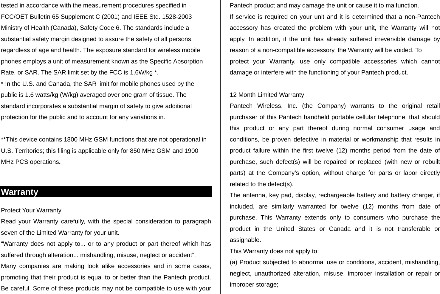 tested in accordance with the measurement procedures specified in FCC/OET Bulletin 65 Supplement C (2001) and IEEE Std. 1528-2003 Ministry of Health (Canada), Safety Code 6. The standards include a substantial safety margin designed to assure the safety of all persons, regardless of age and health. The exposure standard for wireless mobile phones employs a unit of measurement known as the Specific Absorption Rate, or SAR. The SAR limit set by the FCC is 1.6W/kg *. * In the U.S. and Canada, the SAR limit for mobile phones used by the public is 1.6 watts/kg (W/kg) averaged over one gram of tissue. The standard incorporates a substantial margin of safety to give additional protection for the public and to account for any variations in.  **This device contains 1800 MHz GSM functions that are not operational in U.S. Territories; this filing is applicable only for 850 MHz GSM and 1900 MHz PCS operations.  Warranty Protect Your Warranty Read your Warranty carefully, with the special consideration to paragraph seven of the Limited Warranty for your unit. “Warranty does not apply to... or to any product or part thereof which has suffered through alteration... mishandling, misuse, neglect or accident”. Many companies are making look alike accessories and in some cases, promoting that their product is equal to or better than the Pantech product. Be careful. Some of these products may not be compatible to use with your Pantech product and may damage the unit or cause it to malfunction. If service is required on your unit and it is determined that a non-Pantech accessory has created the problem with your unit, the Warranty will not apply. In addition, if the unit has already suffered irreversible damage by reason of a non-compatible accessory, the Warranty will be voided. To protect your Warranty, use only compatible accessories which cannot damage or interfere with the functioning of your Pantech product.  12 Month Limited Warranty Pantech Wireless, Inc. (the Company) warrants to the original retail purchaser of this Pantech handheld portable cellular telephone, that should this product or any part thereof during normal consumer usage and conditions, be proven defective in material or workmanship that results in product failure within the first twelve (12) months period from the date of purchase, such defect(s) will be repaired or replaced (with new or rebuilt parts) at the Company’s option, without charge for parts or labor directly related to the defect(s). The antenna, key pad, display, rechargeable battery and battery charger, if included, are similarly warranted for twelve (12) months from date of purchase. This Warranty extends only to consumers who purchase the product in the United States or Canada and it is not transferable or assignable. This Warranty does not apply to: (a) Product subjected to abnormal use or conditions, accident, mishandling, neglect, unauthorized alteration, misuse, improper installation or repair or improper storage; 