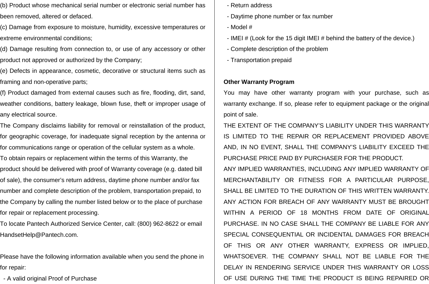 (b) Product whose mechanical serial number or electronic serial number has been removed, altered or defaced. (c) Damage from exposure to moisture, humidity, excessive temperatures or extreme environmental conditions; (d) Damage resulting from connection to, or use of any accessory or other product not approved or authorized by the Company; (e) Defects in appearance, cosmetic, decorative or structural items such as framing and non-operative parts; (f) Product damaged from external causes such as fire, flooding, dirt, sand, weather conditions, battery leakage, blown fuse, theft or improper usage of any electrical source. The Company disclaims liability for removal or reinstallation of the product, for geographic coverage, for inadequate signal reception by the antenna or for communications range or operation of the cellular system as a whole. To obtain repairs or replacement within the terms of this Warranty, the product should be delivered with proof of Warranty coverage (e.g. dated bill of sale), the consumer’s return address, daytime phone number and/or fax number and complete description of the problem, transportation prepaid, to the Company by calling the number listed below or to the place of purchase for repair or replacement processing. To locate Pantech Authorized Service Center, call: (800) 962-8622 or email HandsetHelp@Pantech.com.  Please have the following information available when you send the phone in for repair:   - A valid original Proof of Purchase    - Return address   - Daytime phone number or fax number   - Model #   - IMEI # (Look for the 15 digit IMEI # behind the battery of the device.)   - Complete description of the problem   - Transportation prepaid  Other Warranty Program You may have other warranty program with your purchase, such as warranty exchange. If so, please refer to equipment package or the original point of sale. THE EXTENT OF THE COMPANY’S LIABILITY UNDER THIS WARRANTY IS LIMITED TO THE REPAIR OR REPLACEMENT PROVIDED ABOVE AND, IN NO EVENT, SHALL THE COMPANY’S LIABILITY EXCEED THE PURCHASE PRICE PAID BY PURCHASER FOR THE PRODUCT. ANY IMPLIED WARRANTIES, INCLUDING ANY IMPLIED WARRANTY OF MERCHANTABILITY OR FITNESS FOR A PARTICULAR PURPOSE, SHALL BE LIMITED TO THE DURATION OF THIS WRITTEN WARRANTY. ANY ACTION FOR BREACH OF ANY WARRANTY MUST BE BROUGHT WITHIN A PERIOD OF 18 MONTHS FROM DATE OF ORIGINAL PURCHASE. IN NO CASE SHALL THE COMPANY BE LIABLE FOR ANY SPECIAL CONSEQUENTIAL OR INCIDENTAL DAMAGES FOR BREACH OF THIS OR ANY OTHER WARRANTY, EXPRESS OR IMPLIED, WHATSOEVER. THE COMPANY SHALL NOT BE LIABLE FOR THE DELAY IN RENDERING SERVICE UNDER THIS WARRANTY OR LOSS OF USE DURING THE TIME THE PRODUCT IS BEING REPAIRED OR 