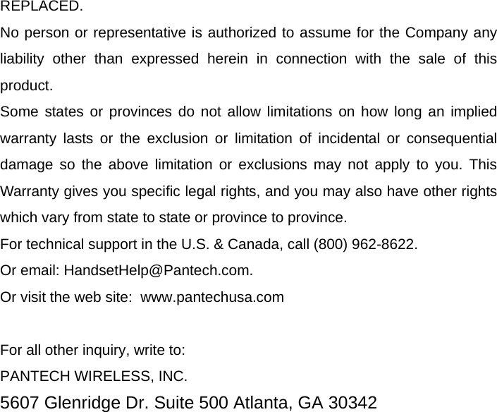 REPLACED. No person or representative is authorized to assume for the Company any liability other than expressed herein in connection with the sale of this product. Some states or provinces do not allow limitations on how long an implied warranty lasts or the exclusion or limitation of incidental or consequential damage so the above limitation or exclusions may not apply to you. This Warranty gives you specific legal rights, and you may also have other rights which vary from state to state or province to province. For technical support in the U.S. &amp; Canada, call (800) 962-8622. Or email: HandsetHelp@Pantech.com. Or visit the web site:  www.pantechusa.com  For all other inquiry, write to: PANTECH WIRELESS, INC. 5607 Glenridge Dr. Suite 500 Atlanta, GA 30342  