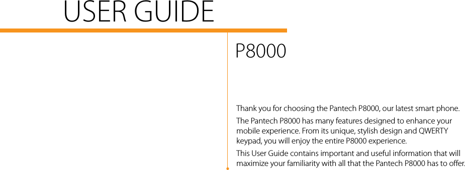USER GUIDEP8000Thank you for choosing the Pantech P8000, our latest smart phone.The Pantech P8000 has many features designed to enhance your mobile experience. From its unique, stylish design and QWERTY keypad, you will enjoy the entire P8000 experience.This User Guide contains important and useful information that will maximize your familiarity with all that the Pantech P8000 has to offer.