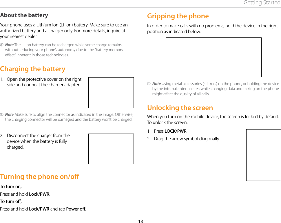 13Getting StartedAbout the batteryYour phone uses a Lithium Ion (Li-Ion) battery. Make sure to use an authorized battery and a charger only. For more details, inquire at your nearest dealer.Note The Li-Ion battery can be recharged while some charge remains without reducing your phone’s autonomy due to the “battery memory effect” inherent in those technologies.Charging the battery1.  Open the protective cover on the right side and connect the charger adapter.Note Make sure to align the connector as indicated in the image. Otherwise, the charging connector will be damaged and the battery won’t be charged.2.  Disconnect the charger from the device when the battery is fully charged.Turning the phone on/offTo turn on,Press and hold Lock/PWR.To turn off,Press and hold Lock/PWR and tap Power off.Gripping the phoneIn order to make calls with no problems, hold the device in the right position as indicated below:Note Using metal accessories (stickers) on the phone, or holding the device by the internal antenna area while changing data and talking on the phone might affect the quality of all calls.Unlocking the screenWhen you turn on the mobile device, the screen is locked by default. To unlock the screen:1.  Press LOCK/PWR.2.  Drag the arrow symbol diagonally.